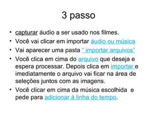3 passo capturar  áudio a ser usado nos filmes.  Você vai clicar em importar  áudio ou música Vai aparecer uma pasta  “ importar arquivos” Você clica em cima do  arquivo  que deseja e espera processar. Depois clica em  importar  e imediatamente o arquivo vai ficar na área de seleções juntos com as imagens. Você clicar em cima da música escolhida  e pede para  adicionar à linha do tempo . 