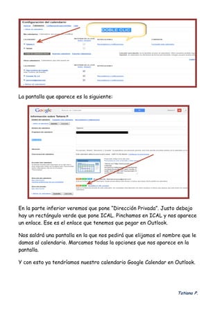 Tatiana P.
 
La pantalla que aparece es la siguiente:
En la parte inferior veremos que pone “Dirección Privada”. Justo debajo
hay un rectángulo verde que pone ICAL. Pinchamos en ICAL y nos aparece
un enlace. Ese es el enlace que tenemos que pegar en Outlook.
Nos saldrá una pantalla en la que nos pedirá que elijamos el nombre que le
damos al calendario. Marcamos todas la opciones que nos aparece en la
pantalla.
Y con esto ya tendríamos nuestro calendario Google Calendar en Outlook.
 