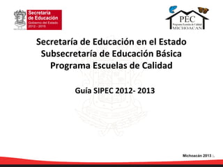 Guía SIPEC 2012- 2013
Secretaría de Educación en el Estado
Subsecretaría de Educación Básica
Programa Escuelas de Calidad
Michoacán 2013 :.
 