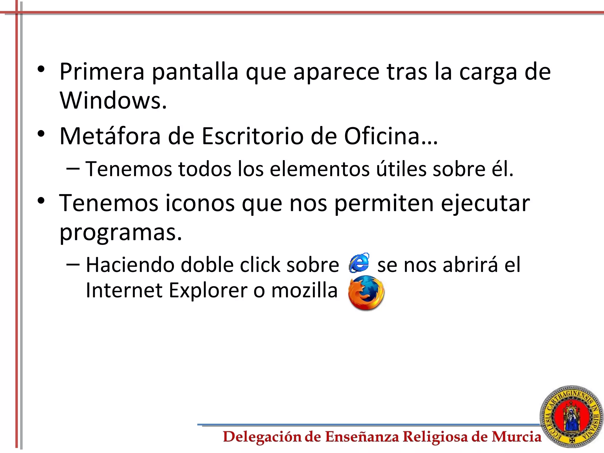 • Primera pantalla que aparece tras la carga de
  Windows.
• Metáfora de Escritorio de Oficina…
  – Tenemos todos los elementos útiles sobre él.
• Tenemos iconos que nos permiten ejecutar
  programas.
  – Haciendo doble click sobre    se nos abrirá el
    Internet Explorer o mozilla




                                                     11
 
