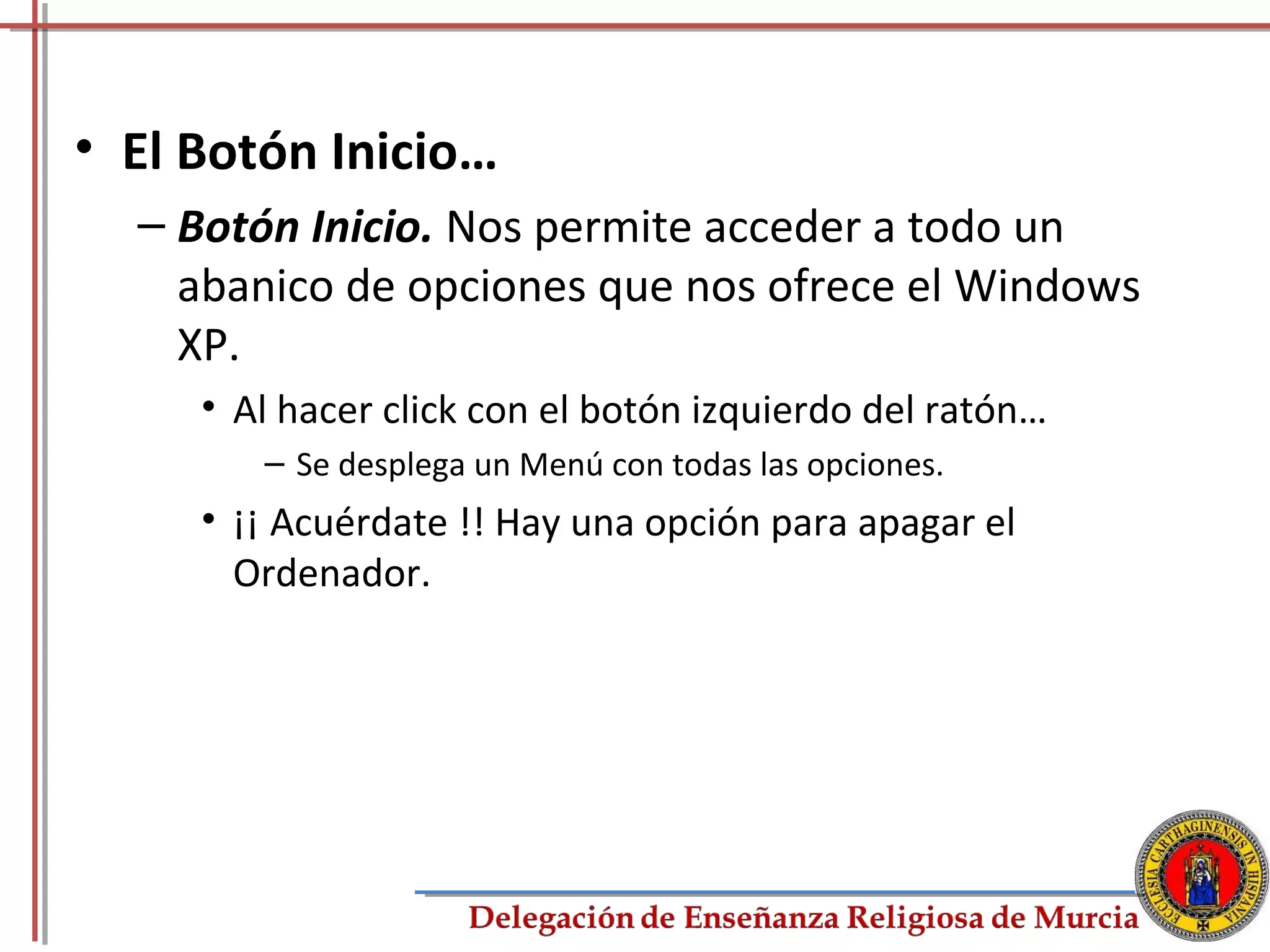 • El Botón Inicio…
  – Botón Inicio. Nos permite acceder a todo un
    abanico de opciones que nos ofrece el Windows
    XP.
     • Al hacer click con el botón izquierdo del ratón…
        – Se desplega un Menú con todas las opciones.
     • ¡¡ Acuérdate !! Hay una opción para apagar el
       Ordenador.




                                                          13
 