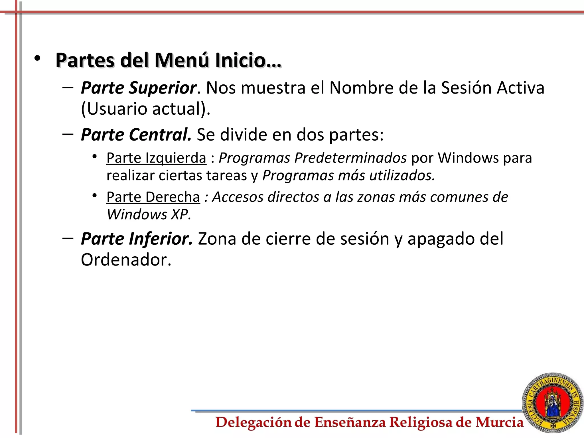 • Partes del Menú Inicio…
  – Parte Superior. Nos muestra el Nombre de la Sesión Activa
    (Usuario actual).
  – Parte Central. Se divide en dos partes:
     • Parte Izquierda : Programas Predeterminados por Windows para
       realizar ciertas tareas y Programas más utilizados.
     • Parte Derecha : Accesos directos a las zonas más comunes de
       Windows XP.
  – Parte Inferior. Zona de cierre de sesión y apagado del
    Ordenador.




                                                                      15
 