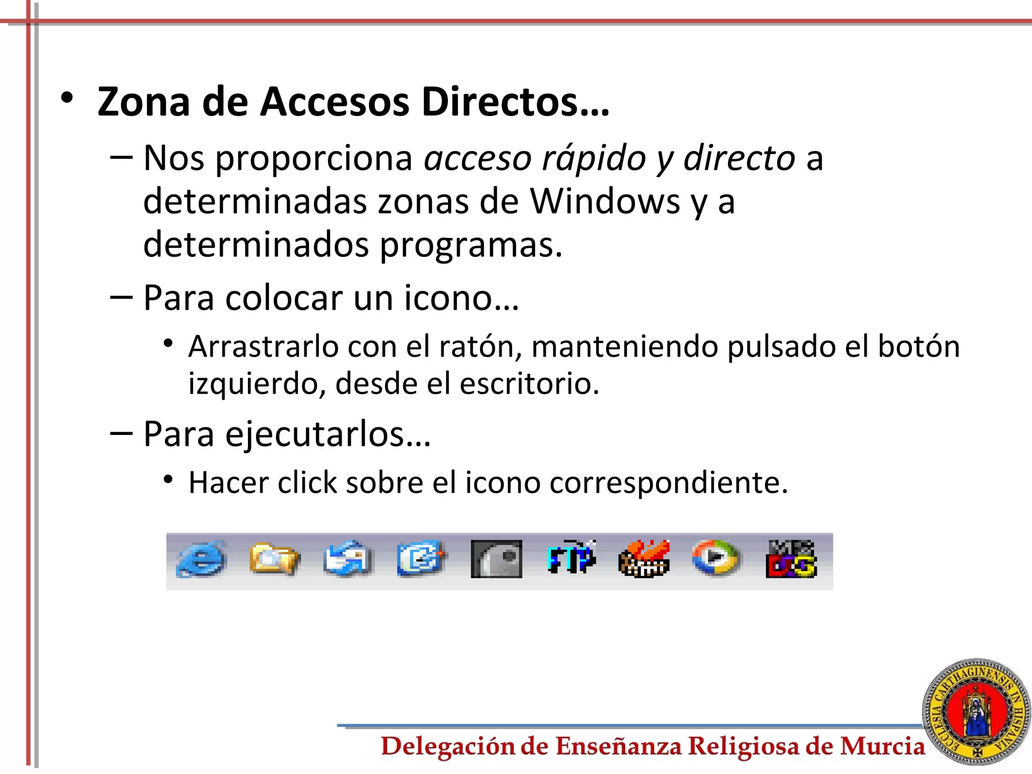 • Zona de Accesos Directos…
  – Nos proporciona acceso rápido y directo a
    determinadas zonas de Windows y a
    determinados programas.
  – Para colocar un icono…
     • Arrastrarlo con el ratón, manteniendo pulsado el botón
       izquierdo, desde el escritorio.
  – Para ejecutarlos…
     • Hacer click sobre el icono correspondiente.




                                                            16
 