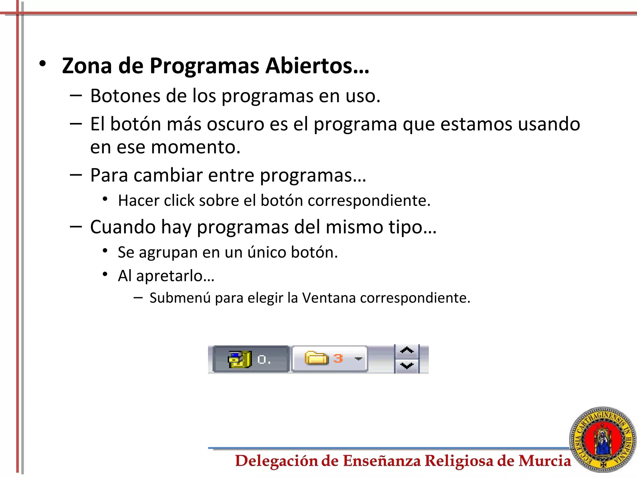 • Zona de Programas Abiertos…
  – Botones de los programas en uso.
  – El botón más oscuro es el programa que estamos usando
    en ese momento.
  – Para cambiar entre programas…
     • Hacer click sobre el botón correspondiente.
  – Cuando hay programas del mismo tipo…
     • Se agrupan en un único botón.
     • Al apretarlo…
         – Submenú para elegir la Ventana correspondiente.




                                                             17
 