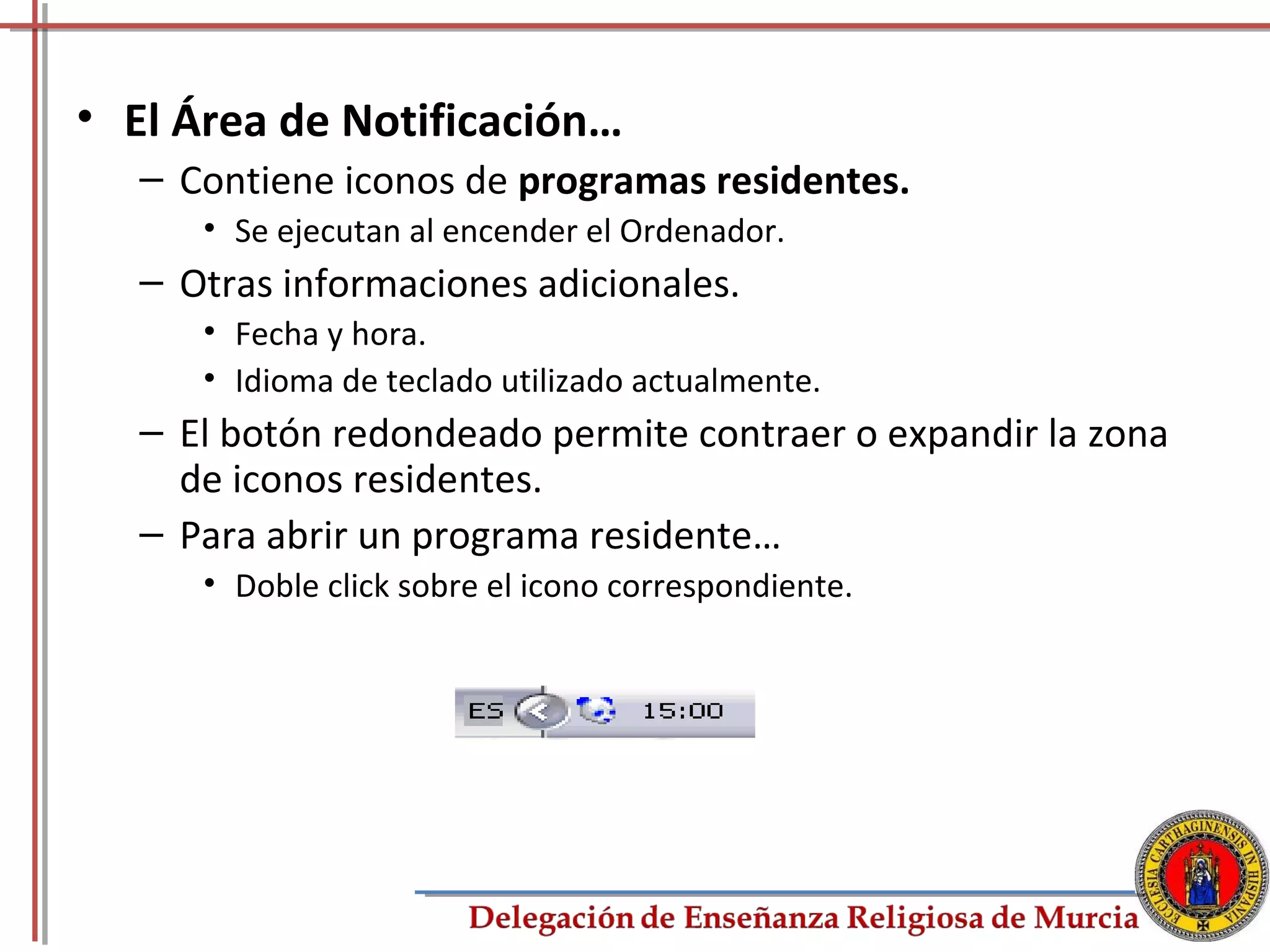 • El Área de Notificación…
   – Contiene iconos de programas residentes.
      • Se ejecutan al encender el Ordenador.
   – Otras informaciones adicionales.
      • Fecha y hora.
      • Idioma de teclado utilizado actualmente.
   – El botón redondeado permite contraer o expandir la zona
     de iconos residentes.
   – Para abrir un programa residente…
      • Doble click sobre el icono correspondiente.




                                                           18
 
