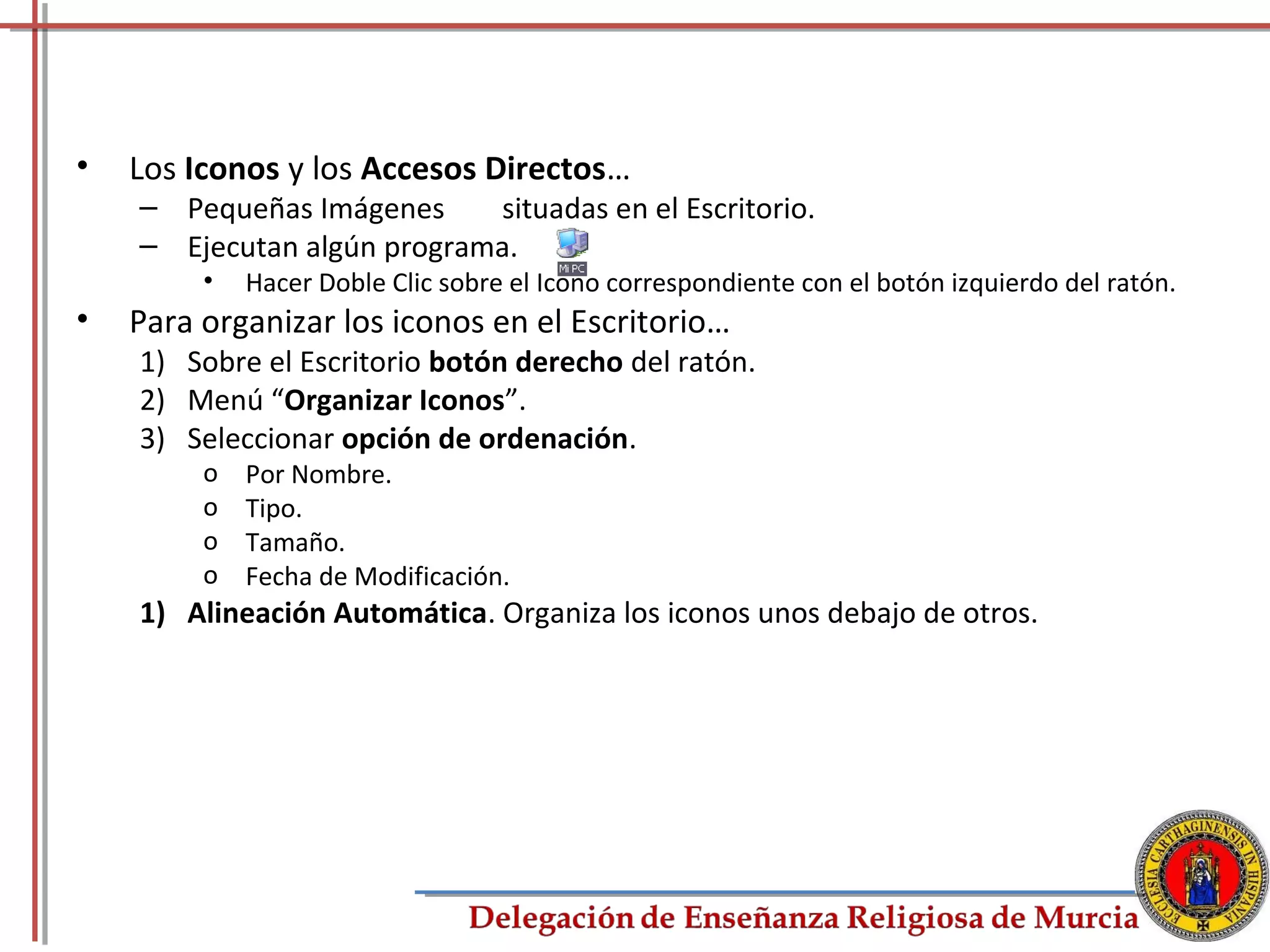 •   Los Iconos y los Accesos Directos…
    – Pequeñas Imágenes     situadas en el Escritorio.
    – Ejecutan algún programa.
         •   Hacer Doble Clic sobre el Icono correspondiente con el botón izquierdo del ratón.
•   Para organizar los iconos en el Escritorio…
    1) Sobre el Escritorio botón derecho del ratón.
    2) Menú “Organizar Iconos”.
    3) Seleccionar opción de ordenación.
         o   Por Nombre.
         o   Tipo.
         o   Tamaño.
         o   Fecha de Modificación.
    1) Alineación Automática. Organiza los iconos unos debajo de otros.




                                                                                             19
 