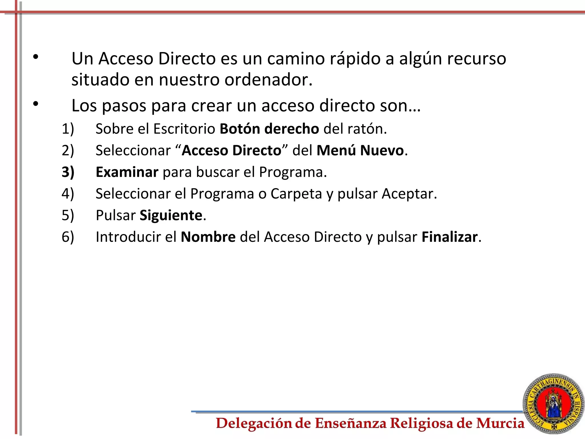 •    Un Acceso Directo es un camino rápido a algún recurso
     situado en nuestro ordenador.
•    Los pasos para crear un acceso directo son…
    1)   Sobre el Escritorio Botón derecho del ratón.
    2)   Seleccionar “Acceso Directo” del Menú Nuevo.
    3)   Examinar para buscar el Programa.
    4)   Seleccionar el Programa o Carpeta y pulsar Aceptar.
    5)   Pulsar Siguiente.
    6)   Introducir el Nombre del Acceso Directo y pulsar Finalizar.




                                                                       20
 