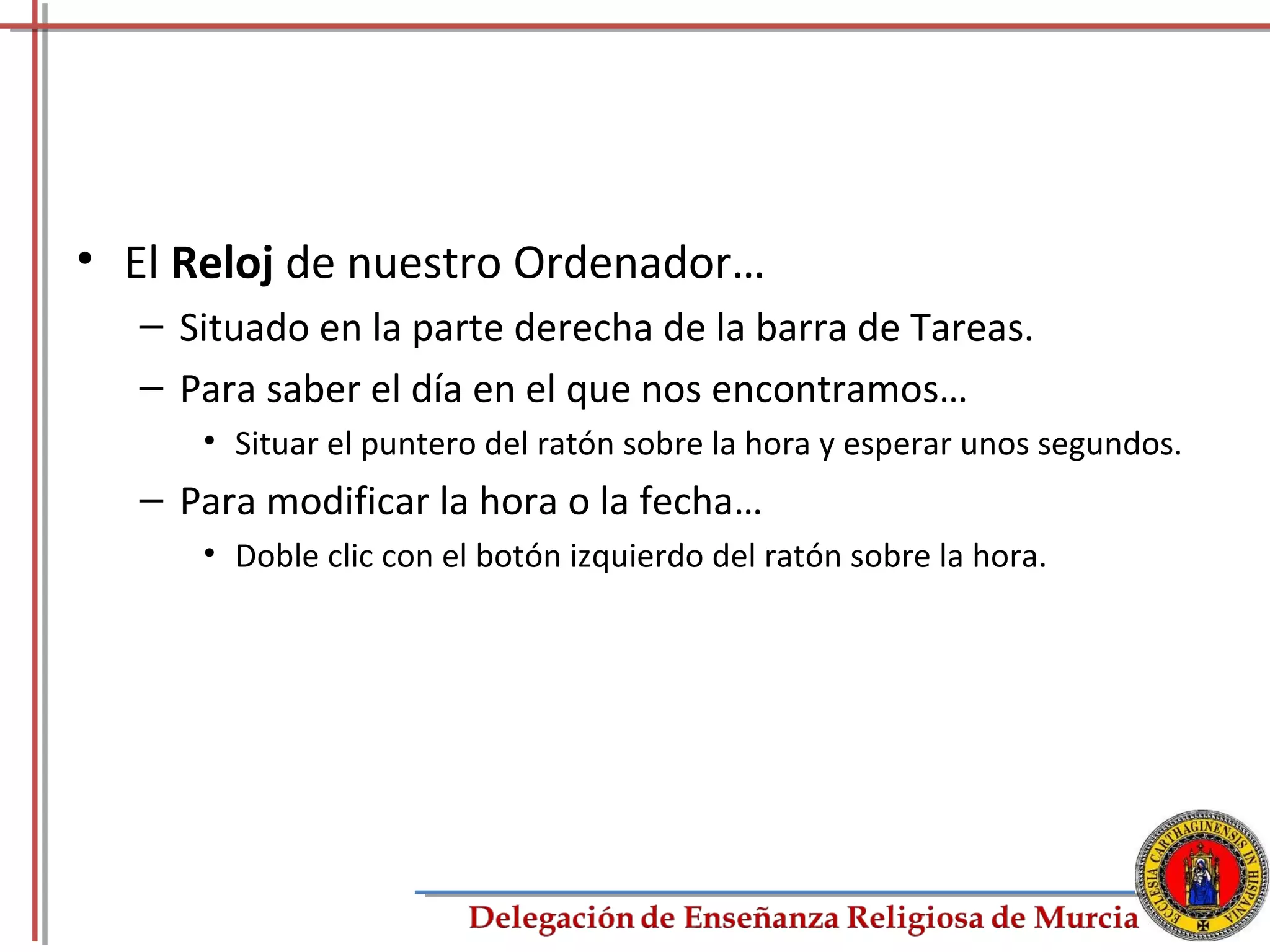 • El Reloj de nuestro Ordenador…
  – Situado en la parte derecha de la barra de Tareas.
  – Para saber el día en el que nos encontramos…
     • Situar el puntero del ratón sobre la hora y esperar unos segundos.
  – Para modificar la hora o la fecha…
     • Doble clic con el botón izquierdo del ratón sobre la hora.




                                                                       21
 