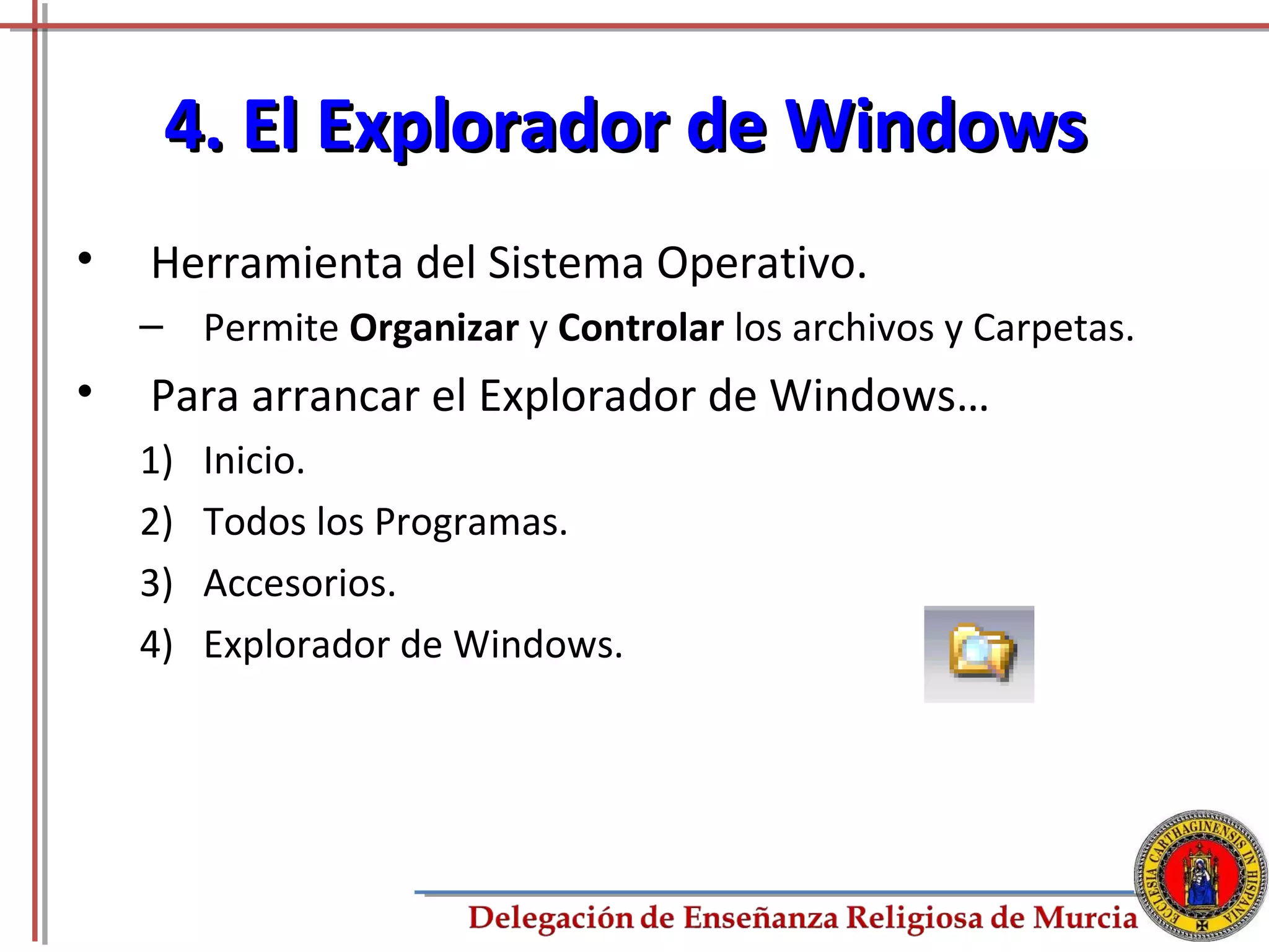4. El Explorador de Windows
•   Herramienta del Sistema Operativo.
    – Permite Organizar y Controlar los archivos y Carpetas.
•   Para arrancar el Explorador de Windows…
    1)   Inicio.
    2)   Todos los Programas.
    3)   Accesorios.
    4)   Explorador de Windows.




                                                               24
 