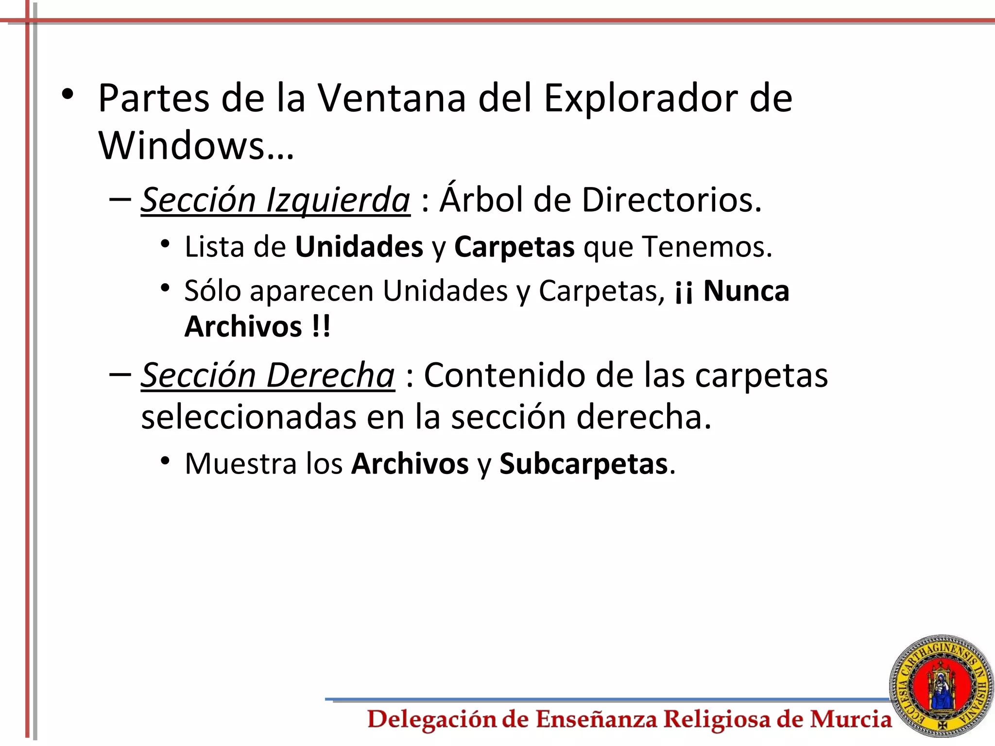 • Partes de la Ventana del Explorador de
  Windows…
  – Sección Izquierda : Árbol de Directorios.
     • Lista de Unidades y Carpetas que Tenemos.
     • Sólo aparecen Unidades y Carpetas, ¡¡ Nunca
       Archivos !!
  – Sección Derecha : Contenido de las carpetas
    seleccionadas en la sección derecha.
     • Muestra los Archivos y Subcarpetas.




                                                     27
 