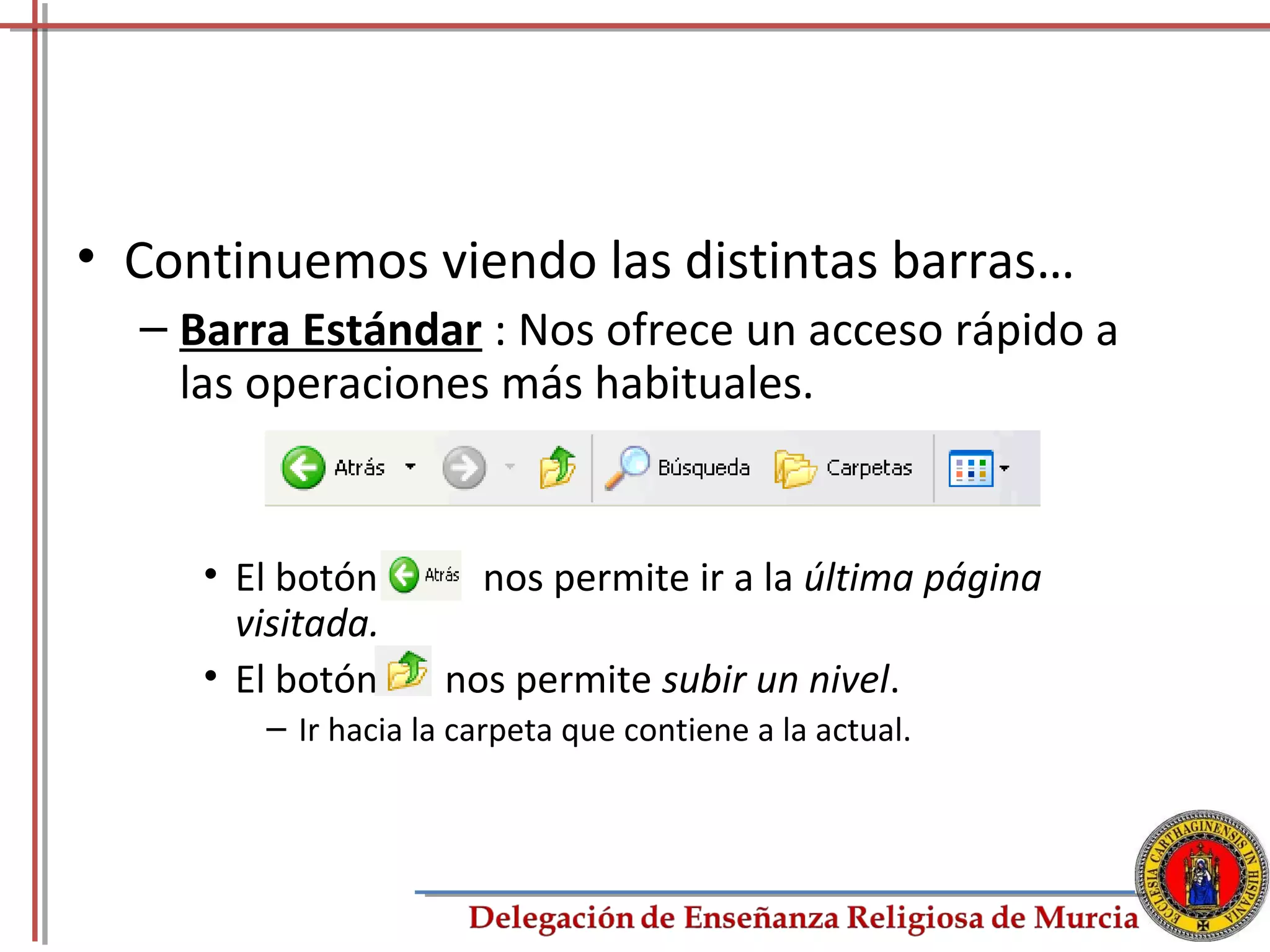 • Continuemos viendo las distintas barras…
  – Barra Estándar : Nos ofrece un acceso rápido a
    las operaciones más habituales.


     • El botón        nos permite ir a la última página
       visitada.
     • El botón     nos permite subir un nivel.
        – Ir hacia la carpeta que contiene a la actual.



                                                           29
 