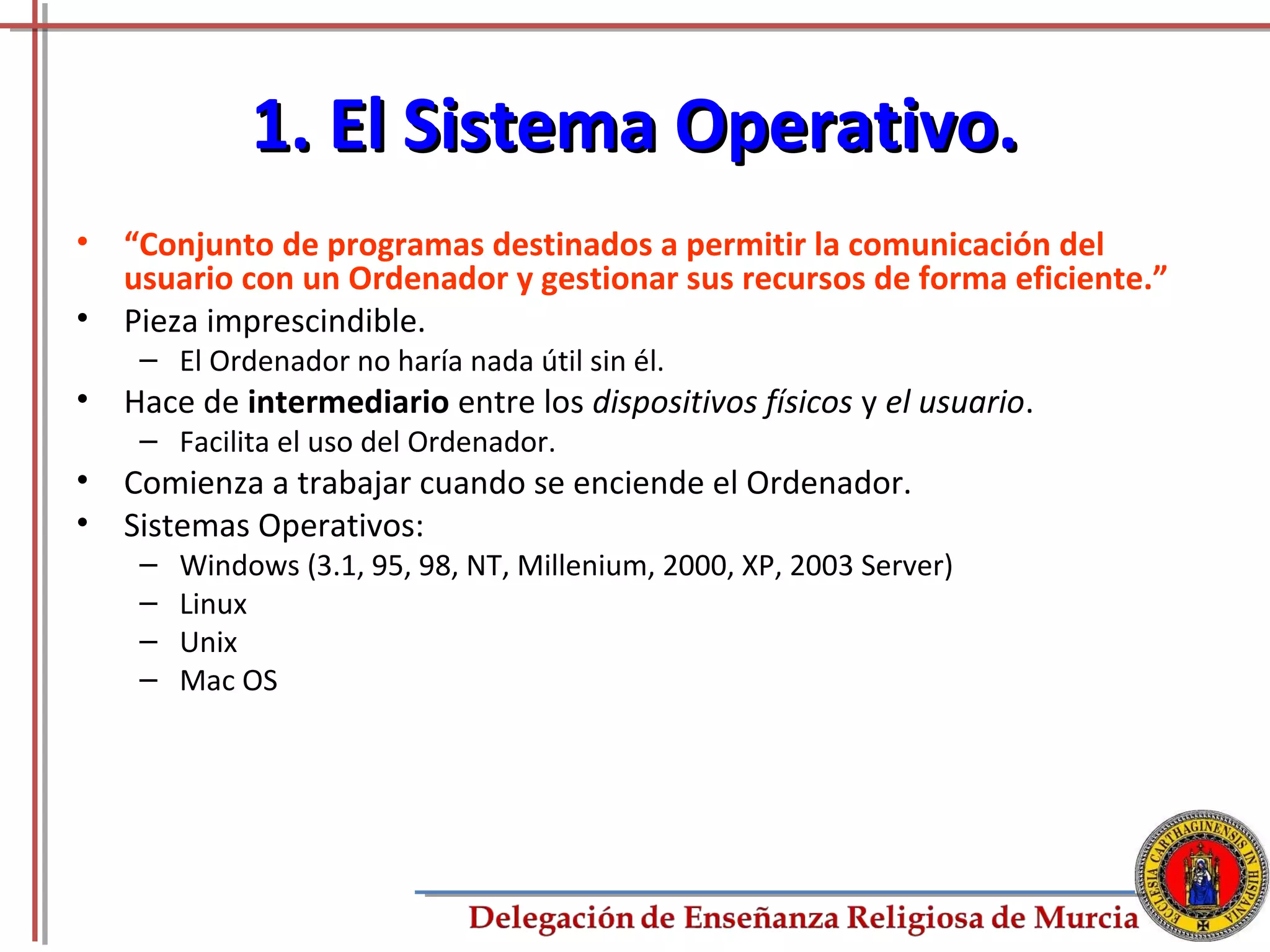 1. El Sistema Operativo.
•   “Conjunto de programas destinados a permitir la comunicación del
    usuario con un Ordenador y gestionar sus recursos de forma eficiente.”
•   Pieza imprescindible.
     – El Ordenador no haría nada útil sin él.
•   Hace de intermediario entre los dispositivos físicos y el usuario.
     – Facilita el uso del Ordenador.
•   Comienza a trabajar cuando se enciende el Ordenador.
•   Sistemas Operativos:
     –   Windows (3.1, 95, 98, NT, Millenium, 2000, XP, 2003 Server)
     –   Linux
     –   Unix
     –   Mac OS




                                                                             3
 