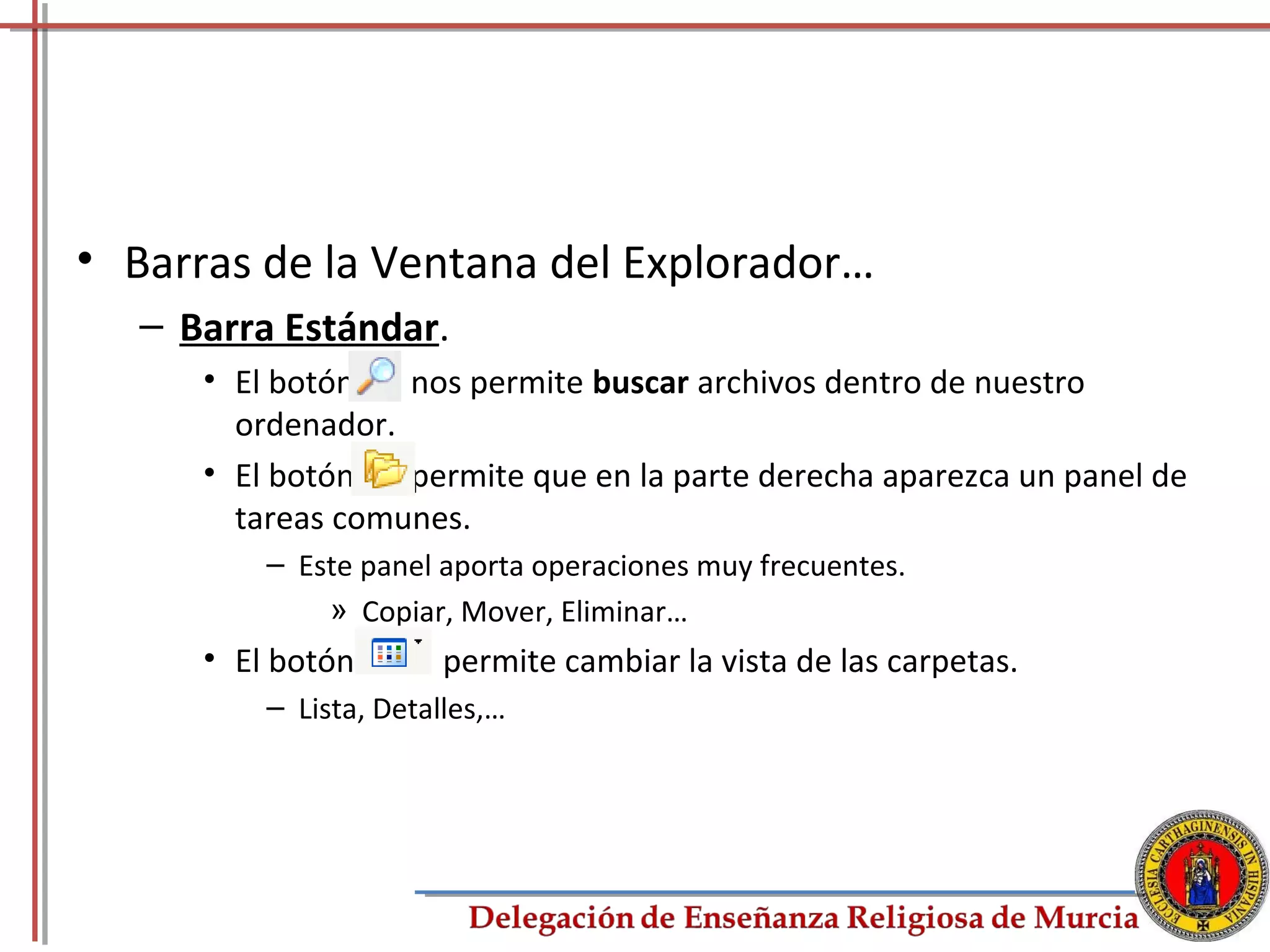 • Barras de la Ventana del Explorador…
   – Barra Estándar.
      • El botón   nos permite buscar archivos dentro de nuestro
        ordenador.
      • El botón   permite que en la parte derecha aparezca un panel de
        tareas comunes.
          – Este panel aporta operaciones muy frecuentes.
              » Copiar, Mover, Eliminar…
      • El botón       permite cambiar la vista de las carpetas.
          – Lista, Detalles,…




                                                                     30
 