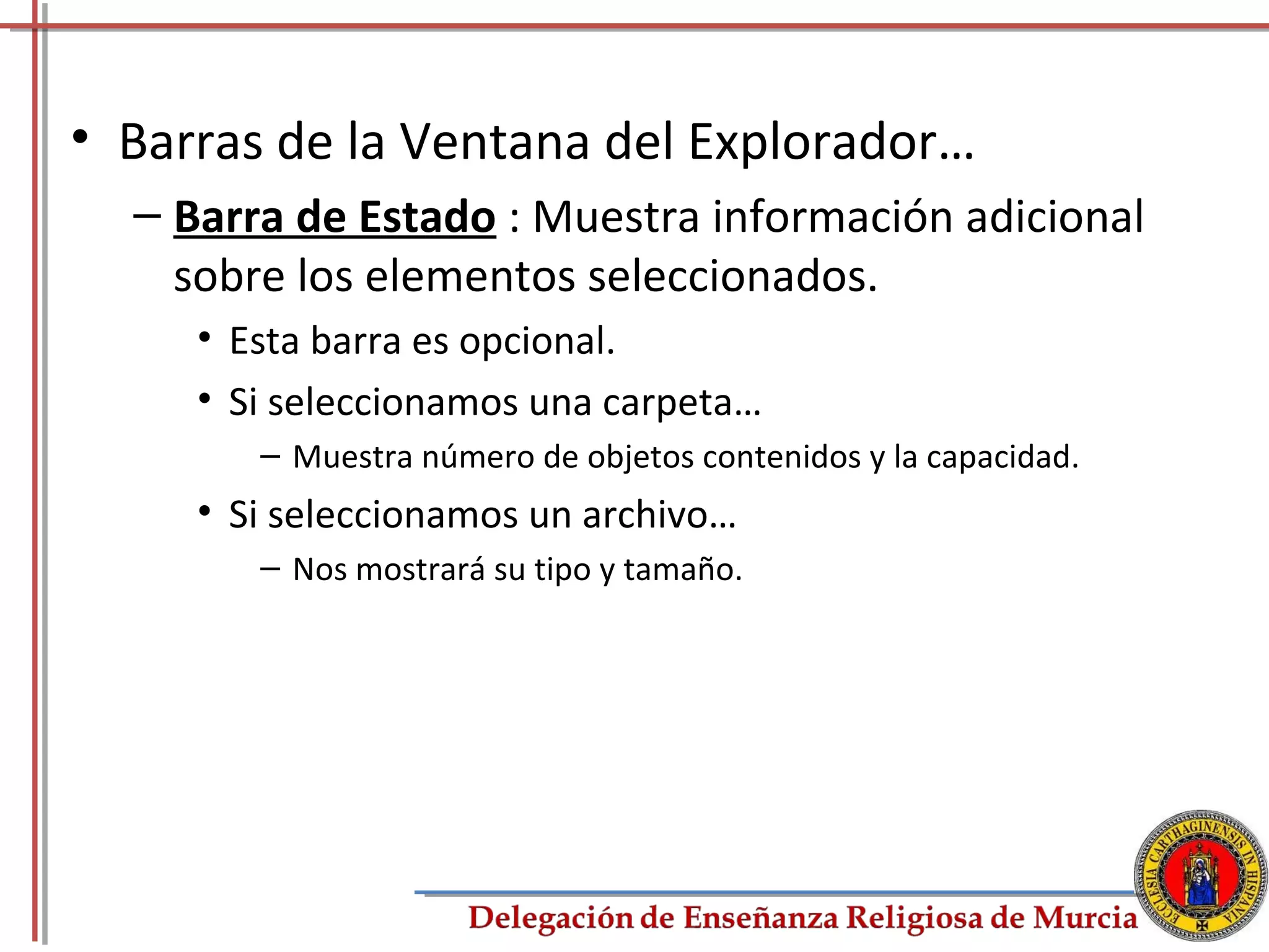 • Barras de la Ventana del Explorador…
  – Barra de Estado : Muestra información adicional
    sobre los elementos seleccionados.
     • Esta barra es opcional.
     • Si seleccionamos una carpeta…
        – Muestra número de objetos contenidos y la capacidad.
     • Si seleccionamos un archivo…
        – Nos mostrará su tipo y tamaño.




                                                                 32
 