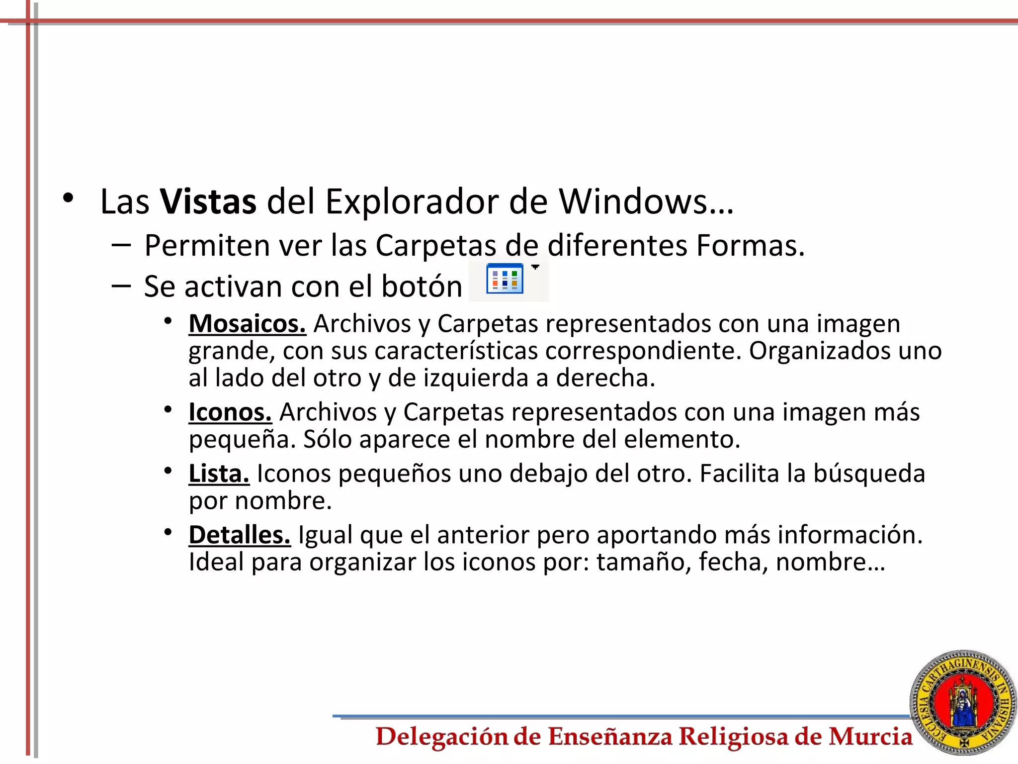 • Las Vistas del Explorador de Windows…
  – Permiten ver las Carpetas de diferentes Formas.
  – Se activan con el botón
     • Mosaicos. Archivos y Carpetas representados con una imagen
       grande, con sus características correspondiente. Organizados uno
       al lado del otro y de izquierda a derecha.
     • Iconos. Archivos y Carpetas representados con una imagen más
       pequeña. Sólo aparece el nombre del elemento.
     • Lista. Iconos pequeños uno debajo del otro. Facilita la búsqueda
       por nombre.
     • Detalles. Igual que el anterior pero aportando más información.
       Ideal para organizar los iconos por: tamaño, fecha, nombre…




                                                                      33
 