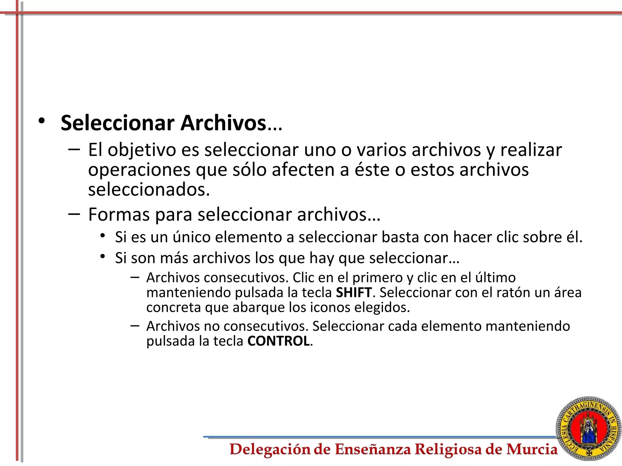 • Seleccionar Archivos…
  – El objetivo es seleccionar uno o varios archivos y realizar
    operaciones que sólo afecten a éste o estos archivos
    seleccionados.
  – Formas para seleccionar archivos…
     • Si es un único elemento a seleccionar basta con hacer clic sobre él.
     • Si son más archivos los que hay que seleccionar…
         – Archivos consecutivos. Clic en el primero y clic en el último
           manteniendo pulsada la tecla SHIFT. Seleccionar con el ratón un área
           concreta que abarque los iconos elegidos.
         – Archivos no consecutivos. Seleccionar cada elemento manteniendo
           pulsada la tecla CONTROL.




                                                                             35
 