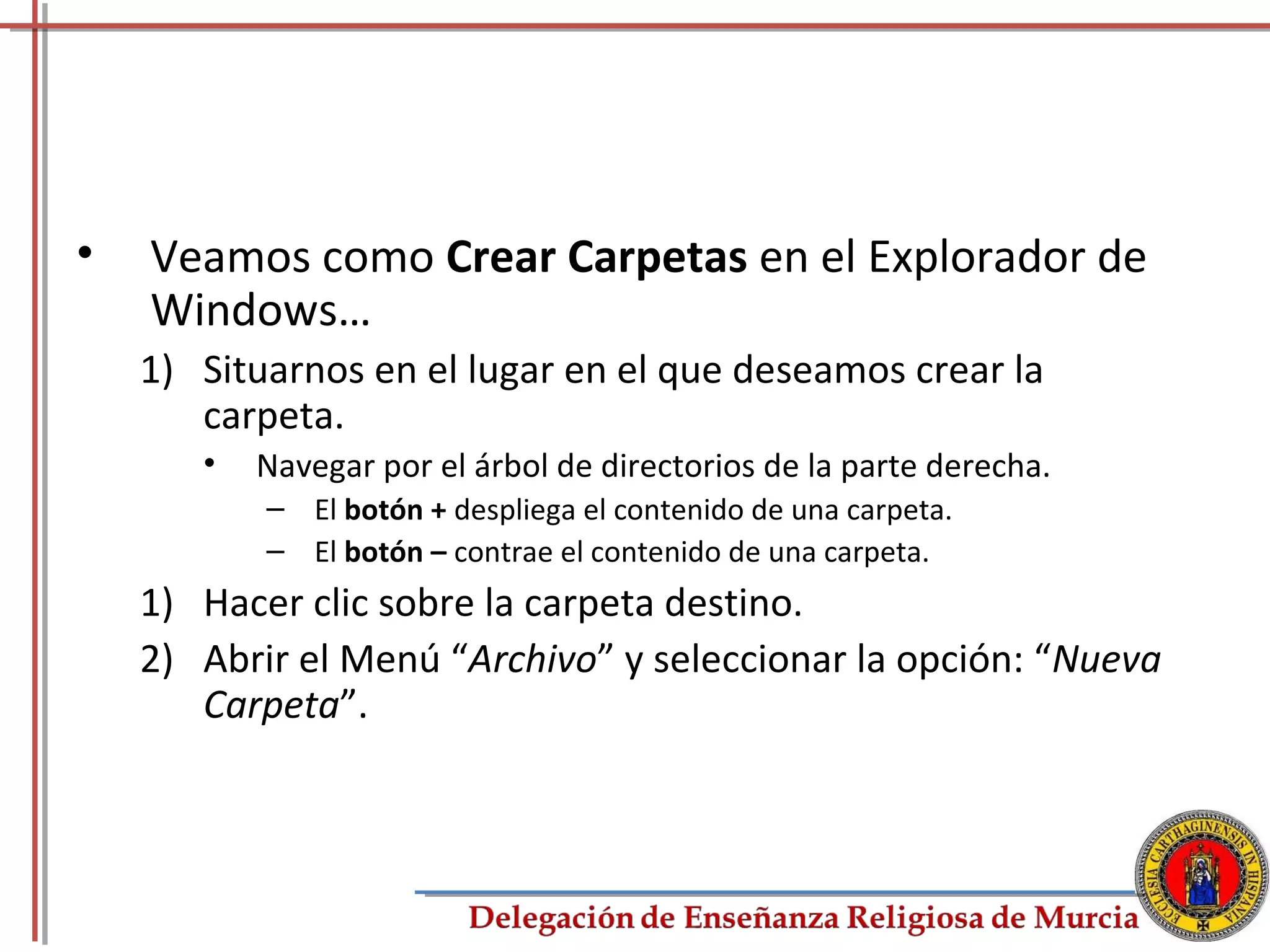 •   Veamos como Crear Carpetas en el Explorador de
    Windows…
    1) Situarnos en el lugar en el que deseamos crear la
       carpeta.
       •   Navegar por el árbol de directorios de la parte derecha.
           – El botón + despliega el contenido de una carpeta.
           – El botón – contrae el contenido de una carpeta.
    1) Hacer clic sobre la carpeta destino.
    2) Abrir el Menú “Archivo” y seleccionar la opción: “Nueva
       Carpeta”.



                                                                      36
 