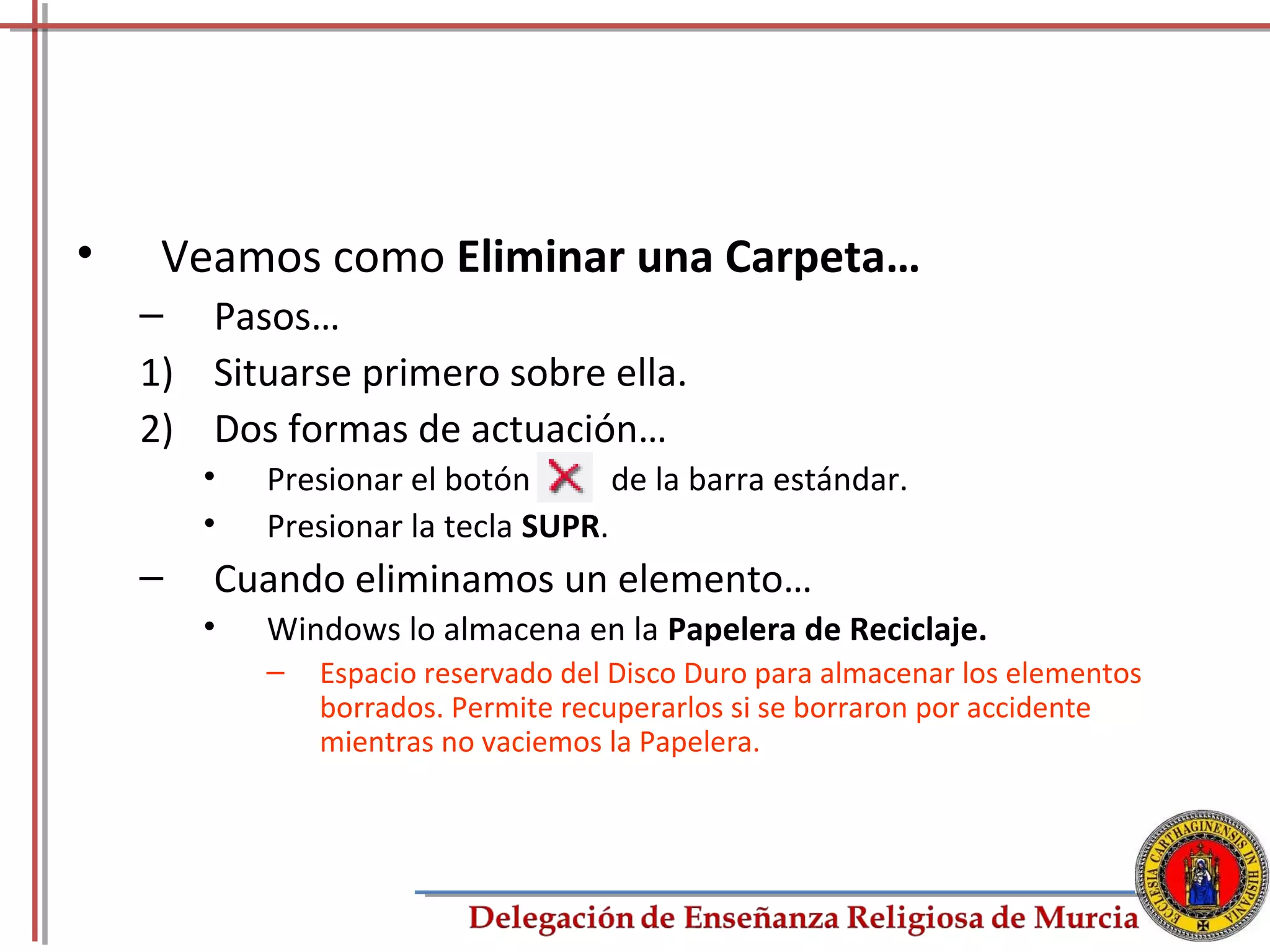 •    Veamos como Eliminar una Carpeta…
    – Pasos…
    1) Situarse primero sobre ella.
    2) Dos formas de actuación…
        •   Presionar el botón       de la barra estándar.
        •   Presionar la tecla SUPR.
    –   Cuando eliminamos un elemento…
        •   Windows lo almacena en la Papelera de Reciclaje.
            –   Espacio reservado del Disco Duro para almacenar los elementos
                borrados. Permite recuperarlos si se borraron por accidente
                mientras no vaciemos la Papelera.




                                                                                38
 