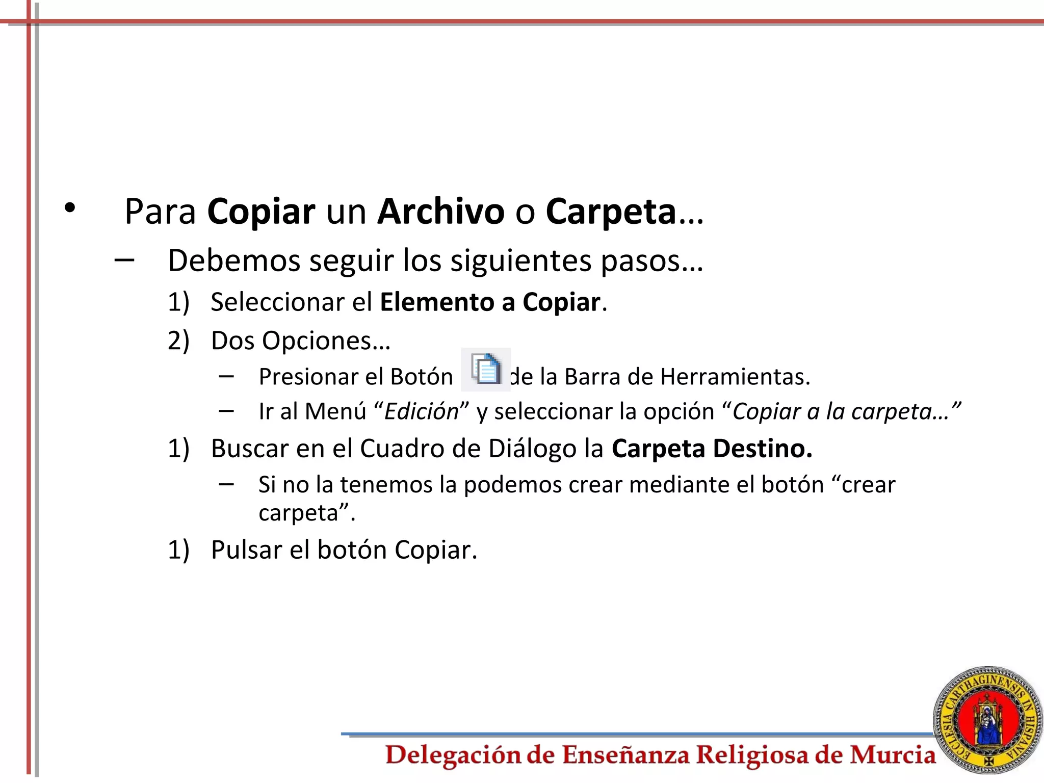 •   Para Copiar un Archivo o Carpeta…
    – Debemos seguir los siguientes pasos…
       1) Seleccionar el Elemento a Copiar.
       2) Dos Opciones…
           – Presionar el Botón      de la Barra de Herramientas.
           – Ir al Menú “Edición” y seleccionar la opción “Copiar a la carpeta…”
       1) Buscar en el Cuadro de Diálogo la Carpeta Destino.
           – Si no la tenemos la podemos crear mediante el botón “crear
             carpeta”.
       1) Pulsar el botón Copiar.




                                                                               39
 