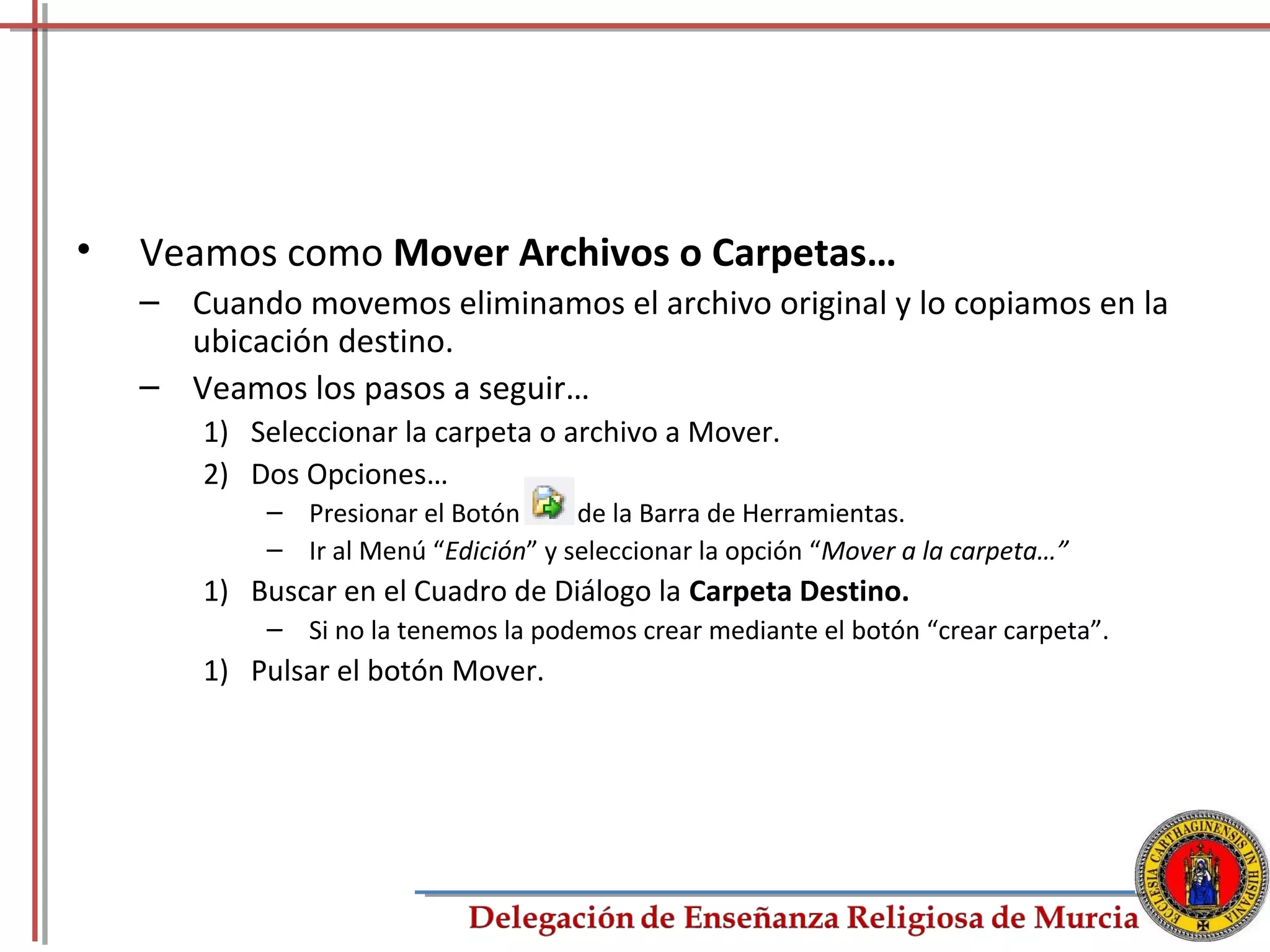 •   Veamos como Mover Archivos o Carpetas…
    – Cuando movemos eliminamos el archivo original y lo copiamos en la
      ubicación destino.
    – Veamos los pasos a seguir…
        1) Seleccionar la carpeta o archivo a Mover.
        2) Dos Opciones…
            – Presionar el Botón      de la Barra de Herramientas.
            – Ir al Menú “Edición” y seleccionar la opción “Mover a la carpeta…”
        1) Buscar en el Cuadro de Diálogo la Carpeta Destino.
            – Si no la tenemos la podemos crear mediante el botón “crear carpeta”.
        1) Pulsar el botón Mover.




                                                                                     41
 