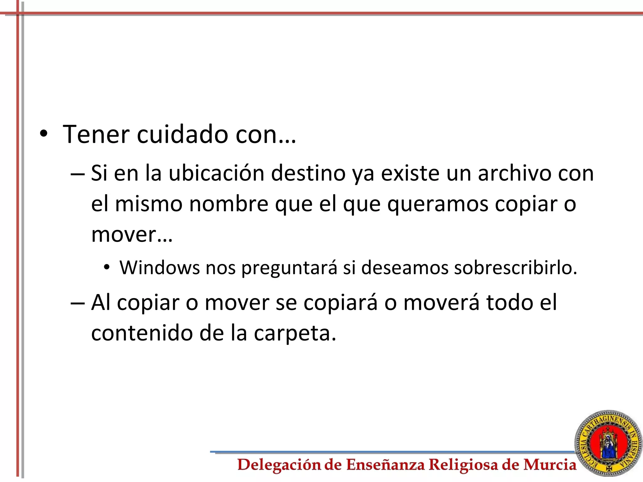 • Tener cuidado con…
  – Si en la ubicación destino ya existe un archivo con
    el mismo nombre que el que queramos copiar o
    mover…
     • Windows nos preguntará si deseamos sobrescribirlo.
  – Al copiar o mover se copiará o moverá todo el
    contenido de la carpeta.



                                                            43
 