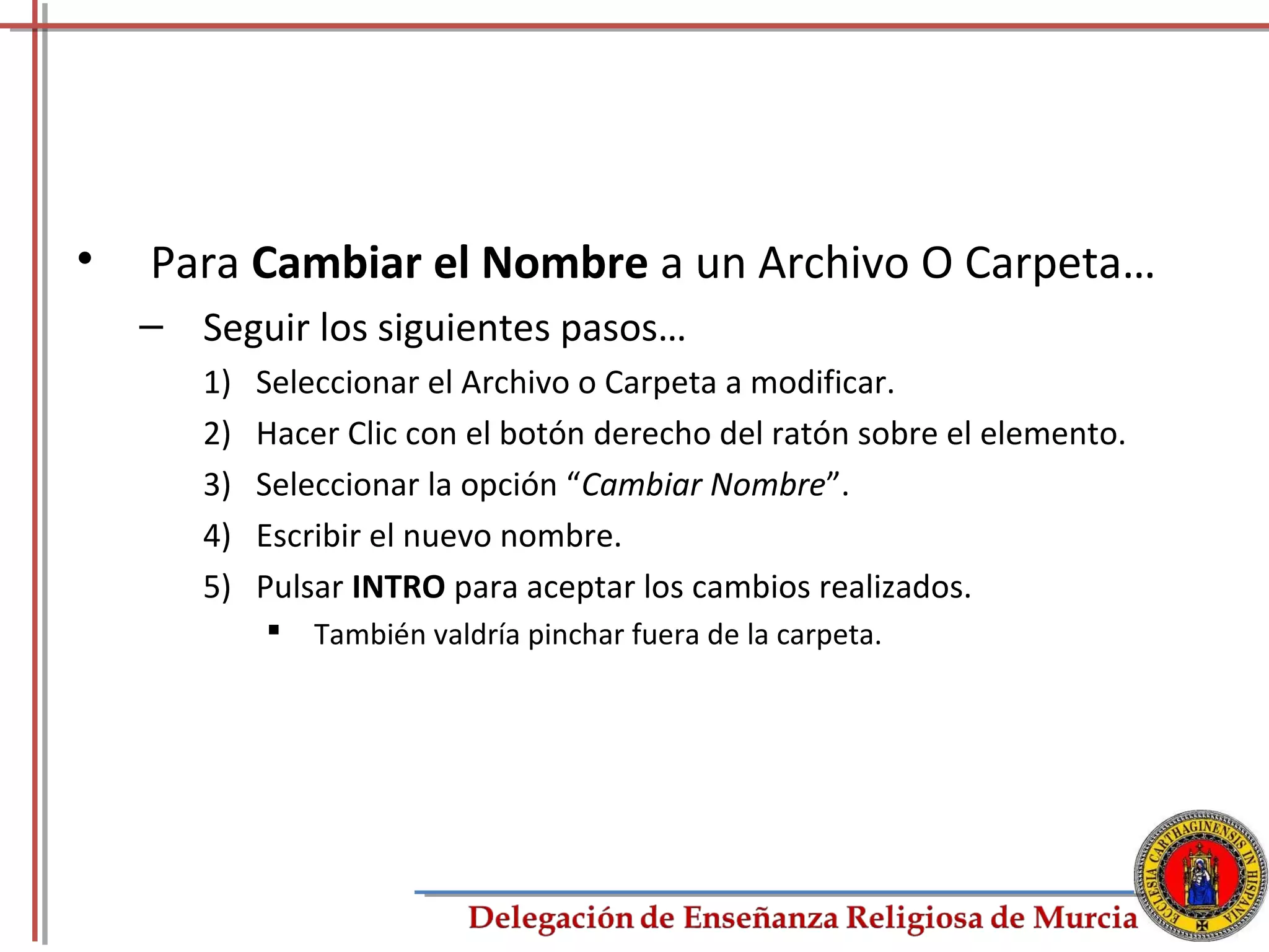 •   Para Cambiar el Nombre a un Archivo O Carpeta…
    – Seguir los siguientes pasos…
       1)   Seleccionar el Archivo o Carpeta a modificar.
       2)   Hacer Clic con el botón derecho del ratón sobre el elemento.
       3)   Seleccionar la opción “Cambiar Nombre”.
       4)   Escribir el nuevo nombre.
       5)   Pulsar INTRO para aceptar los cambios realizados.
               También valdría pinchar fuera de la carpeta.




                                                                           44
 