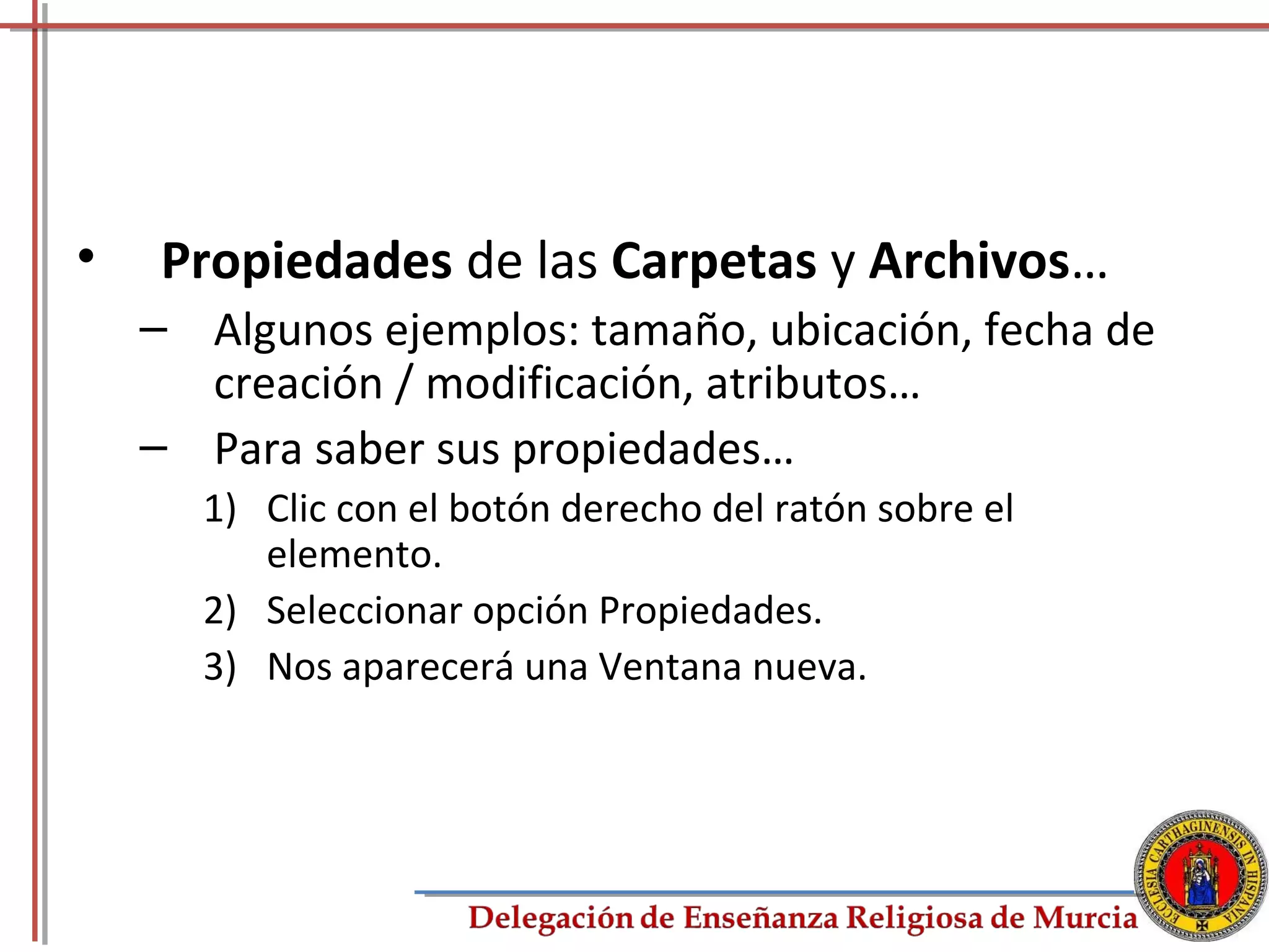 •   Propiedades de las Carpetas y Archivos…
    – Algunos ejemplos: tamaño, ubicación, fecha de
      creación / modificación, atributos…
    – Para saber sus propiedades…
      1) Clic con el botón derecho del ratón sobre el
         elemento.
      2) Seleccionar opción Propiedades.
      3) Nos aparecerá una Ventana nueva.




                                                        45
 