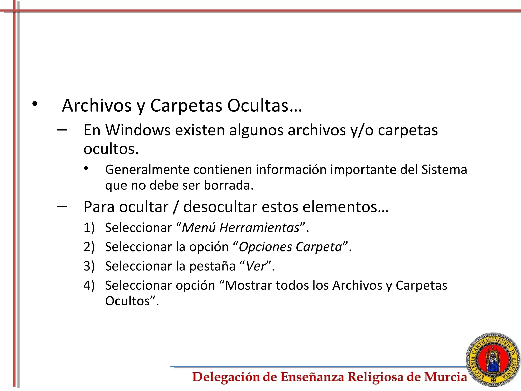 •   Archivos y Carpetas Ocultas…
    – En Windows existen algunos archivos y/o carpetas
      ocultos.
       •    Generalmente contienen información importante del Sistema
            que no debe ser borrada.
    – Para ocultar / desocultar estos elementos…
       1)   Seleccionar “Menú Herramientas”.
       2)   Seleccionar la opción “Opciones Carpeta”.
       3)   Seleccionar la pestaña “Ver”.
       4)   Seleccionar opción “Mostrar todos los Archivos y Carpetas
            Ocultos”.



                                                                        48
 