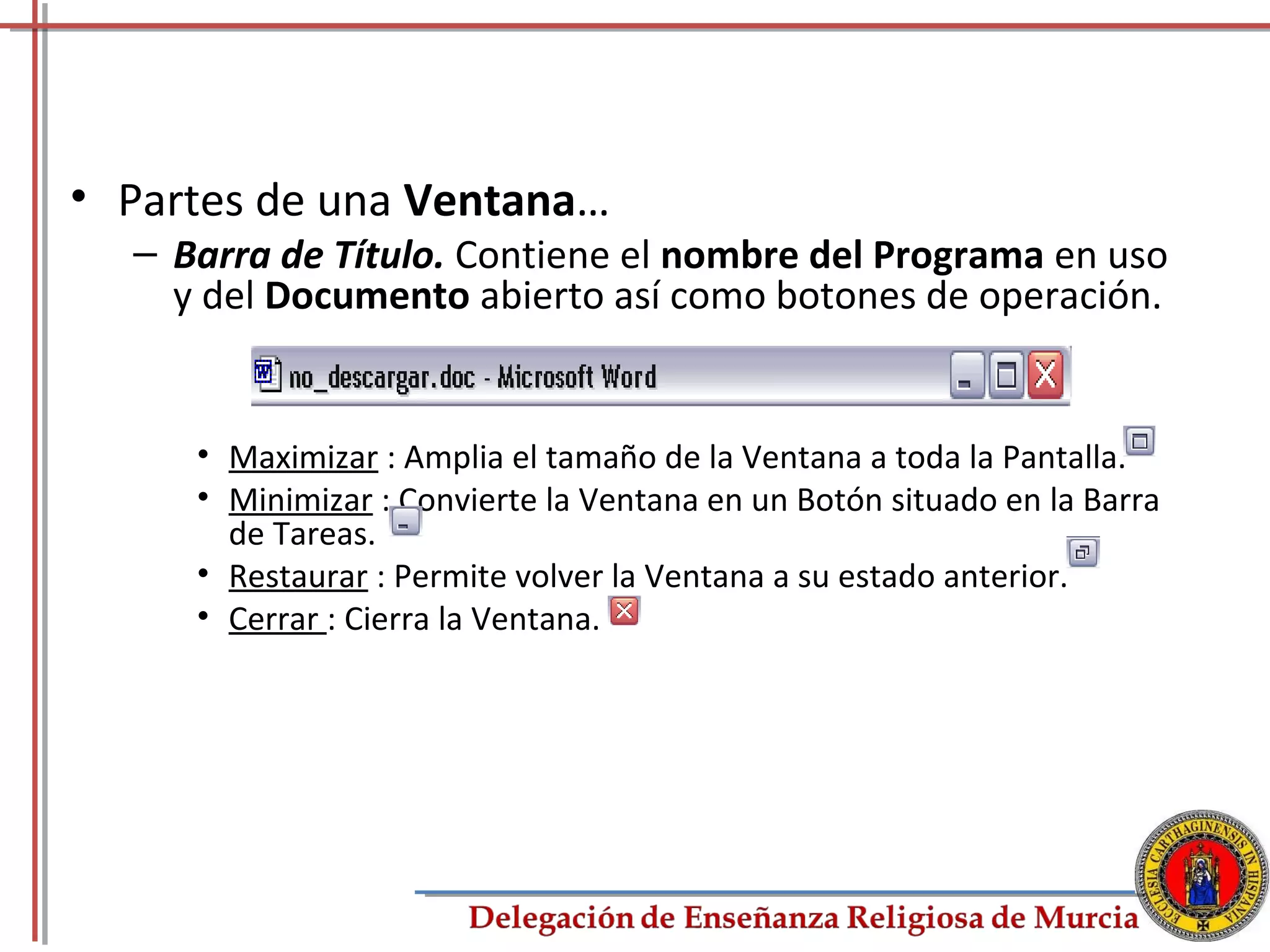 • Partes de una Ventana…
  – Barra de Título. Contiene el nombre del Programa en uso
    y del Documento abierto así como botones de operación.


     • Maximizar : Amplia el tamaño de la Ventana a toda la Pantalla.
     • Minimizar : Convierte la Ventana en un Botón situado en la Barra
       de Tareas.
     • Restaurar : Permite volver la Ventana a su estado anterior.
     • Cerrar : Cierra la Ventana.




                                                                          5
 