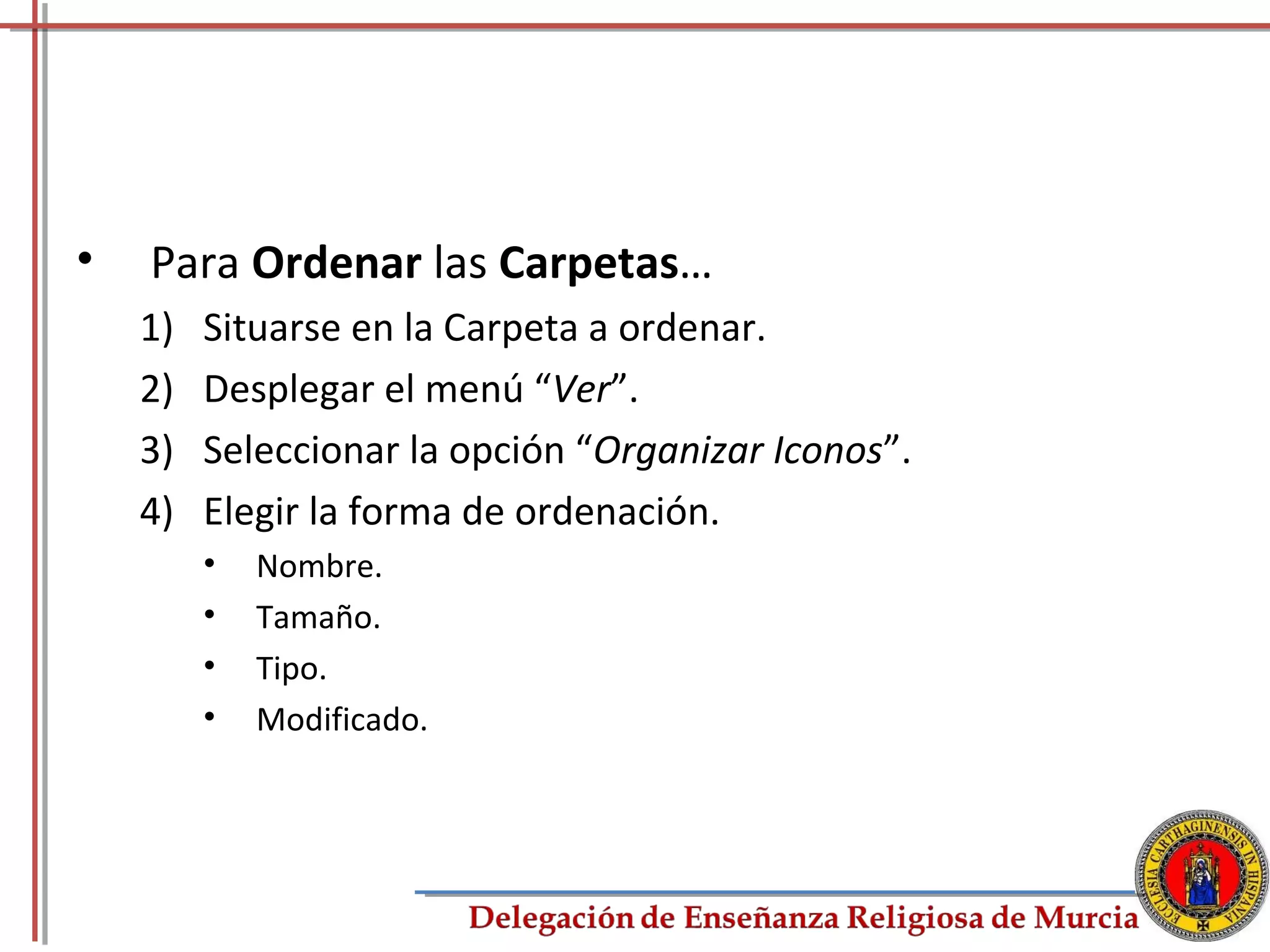 •   Para Ordenar las Carpetas…
    1)   Situarse en la Carpeta a ordenar.
    2)   Desplegar el menú “Ver”.
    3)   Seleccionar la opción “Organizar Iconos”.
    4)   Elegir la forma de ordenación.
         •   Nombre.
         •   Tamaño.
         •   Tipo.
         •   Modificado.




                                                     51
 