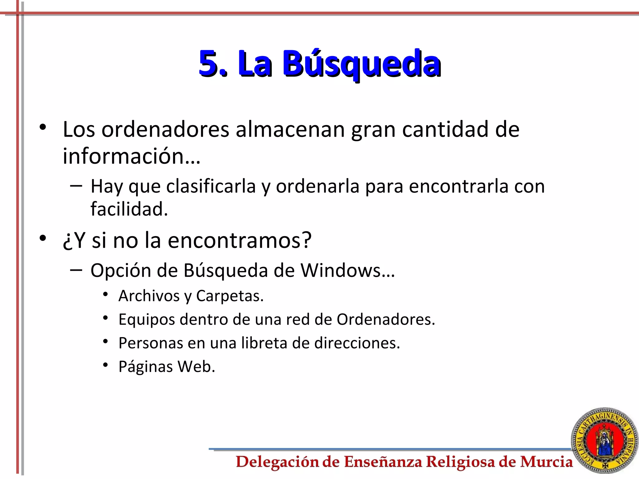 5. La Búsqueda
• Los ordenadores almacenan gran cantidad de
  información…
   – Hay que clasificarla y ordenarla para encontrarla con
     facilidad.
• ¿Y si no la encontramos?
   – Opción de Búsqueda de Windows…
      •   Archivos y Carpetas.
      •   Equipos dentro de una red de Ordenadores.
      •   Personas en una libreta de direcciones.
      •   Páginas Web.



                                                             53
 