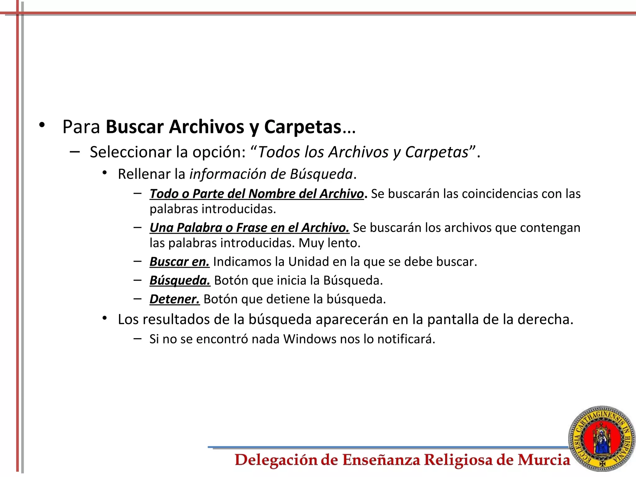 • Para Buscar Archivos y Carpetas…
   – Seleccionar la opción: “Todos los Archivos y Carpetas”.
       • Rellenar la información de Búsqueda.
           – Todo o Parte del Nombre del Archivo. Se buscarán las coincidencias con las
             palabras introducidas.
           – Una Palabra o Frase en el Archivo. Se buscarán los archivos que contengan
             las palabras introducidas. Muy lento.
           – Buscar en. Indicamos la Unidad en la que se debe buscar.
           – Búsqueda. Botón que inicia la Búsqueda.
           – Detener. Botón que detiene la búsqueda.
       • Los resultados de la búsqueda aparecerán en la pantalla de la derecha.
           – Si no se encontró nada Windows nos lo notificará.




                                                                                          56
 