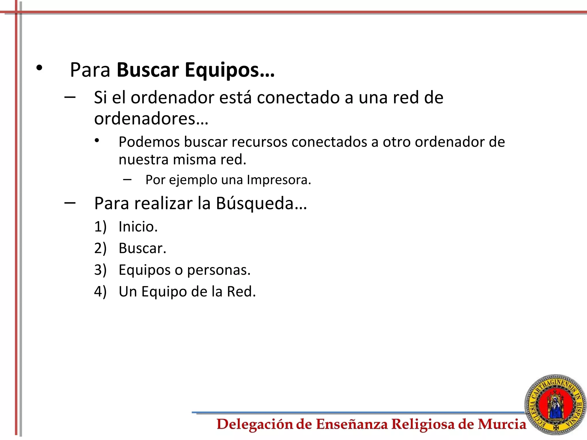 •   Para Buscar Equipos…
    – Si el ordenador está conectado a una red de
      ordenadores…
       •    Podemos buscar recursos conectados a otro ordenador de
            nuestra misma red.
            – Por ejemplo una Impresora.
    – Para realizar la Búsqueda…
       1)   Inicio.
       2)   Buscar.
       3)   Equipos o personas.
       4)   Un Equipo de la Red.




                                                                     58
 