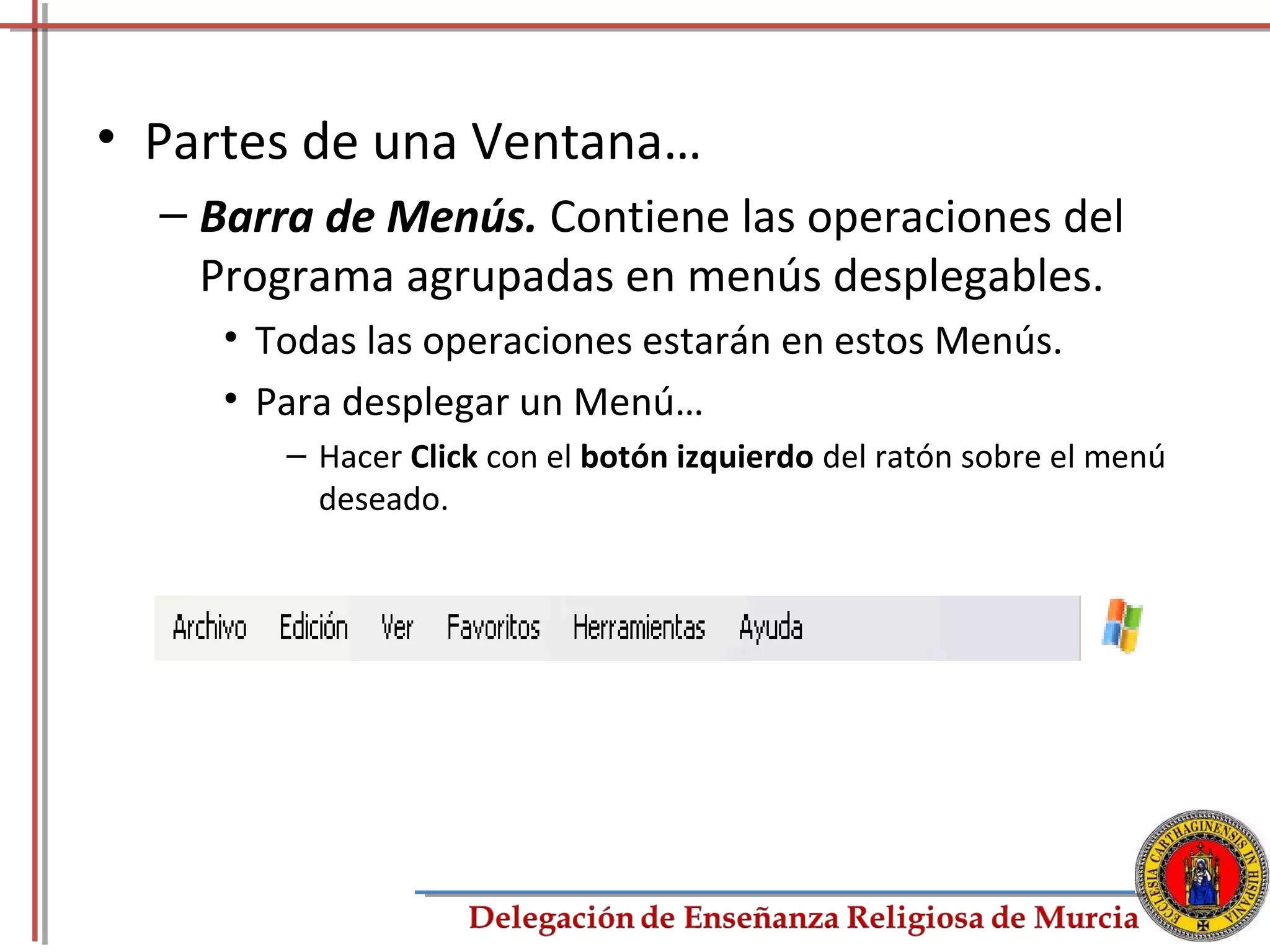 • Partes de una Ventana…
  – Barra de Menús. Contiene las operaciones del
    Programa agrupadas en menús desplegables.
     • Todas las operaciones estarán en estos Menús.
     • Para desplegar un Menú…
        – Hacer Click con el botón izquierdo del ratón sobre el menú
          deseado.




                                                                       6
 