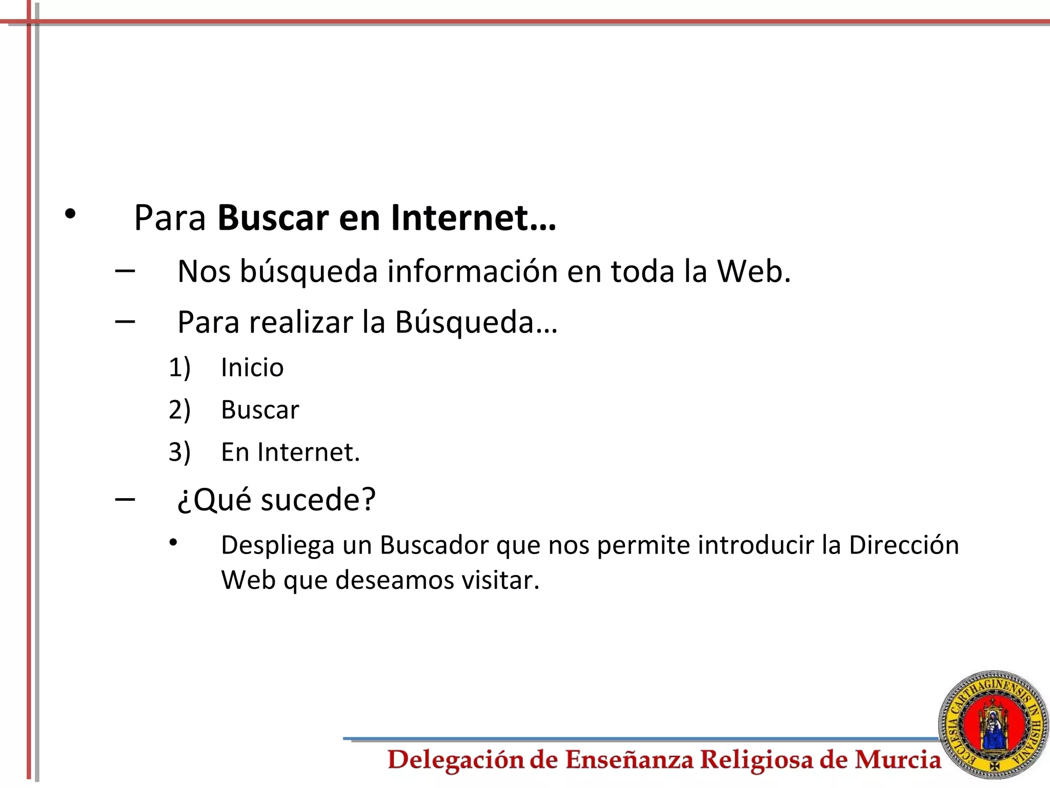 •   Para Buscar en Internet…
    –   Nos búsqueda información en toda la Web.
    –   Para realizar la Búsqueda…
        1) Inicio
        2) Buscar
        3) En Internet.
    –   ¿Qué sucede?
        •   Despliega un Buscador que nos permite introducir la Dirección
            Web que deseamos visitar.




                                                                            62
 