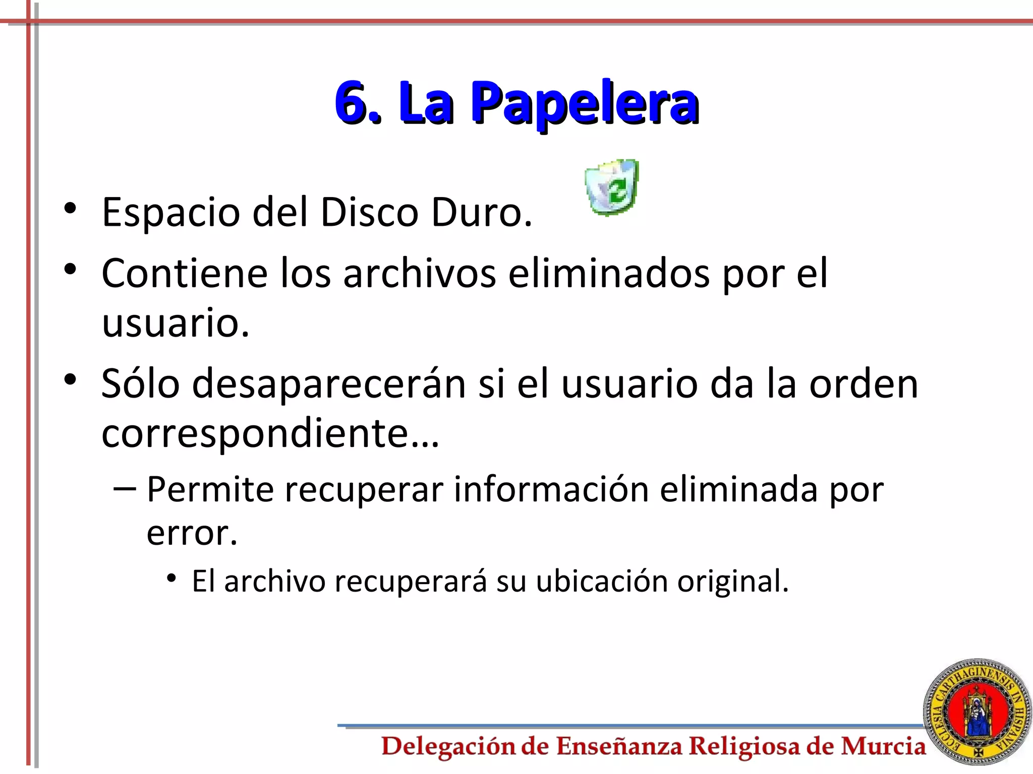 6. La Papelera
• Espacio del Disco Duro.
• Contiene los archivos eliminados por el
  usuario.
• Sólo desaparecerán si el usuario da la orden
  correspondiente…
  – Permite recuperar información eliminada por
    error.
     • El archivo recuperará su ubicación original.



                                                      63
 