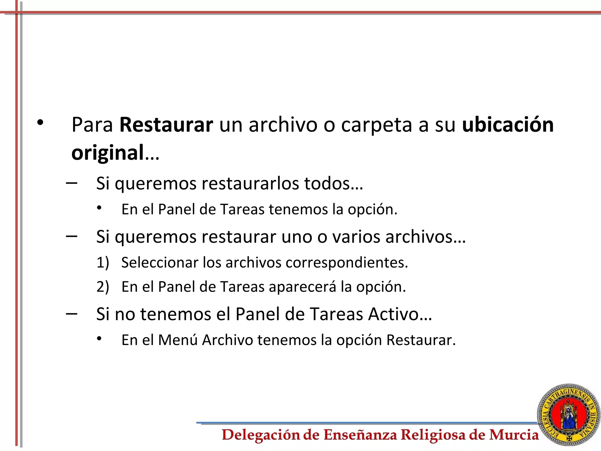 •   Para Restaurar un archivo o carpeta a su ubicación
    original…
    – Si queremos restaurarlos todos…
       •   En el Panel de Tareas tenemos la opción.
    – Si queremos restaurar uno o varios archivos…
       1) Seleccionar los archivos correspondientes.
       2) En el Panel de Tareas aparecerá la opción.
    – Si no tenemos el Panel de Tareas Activo…
       •   En el Menú Archivo tenemos la opción Restaurar.




                                                             66
 
