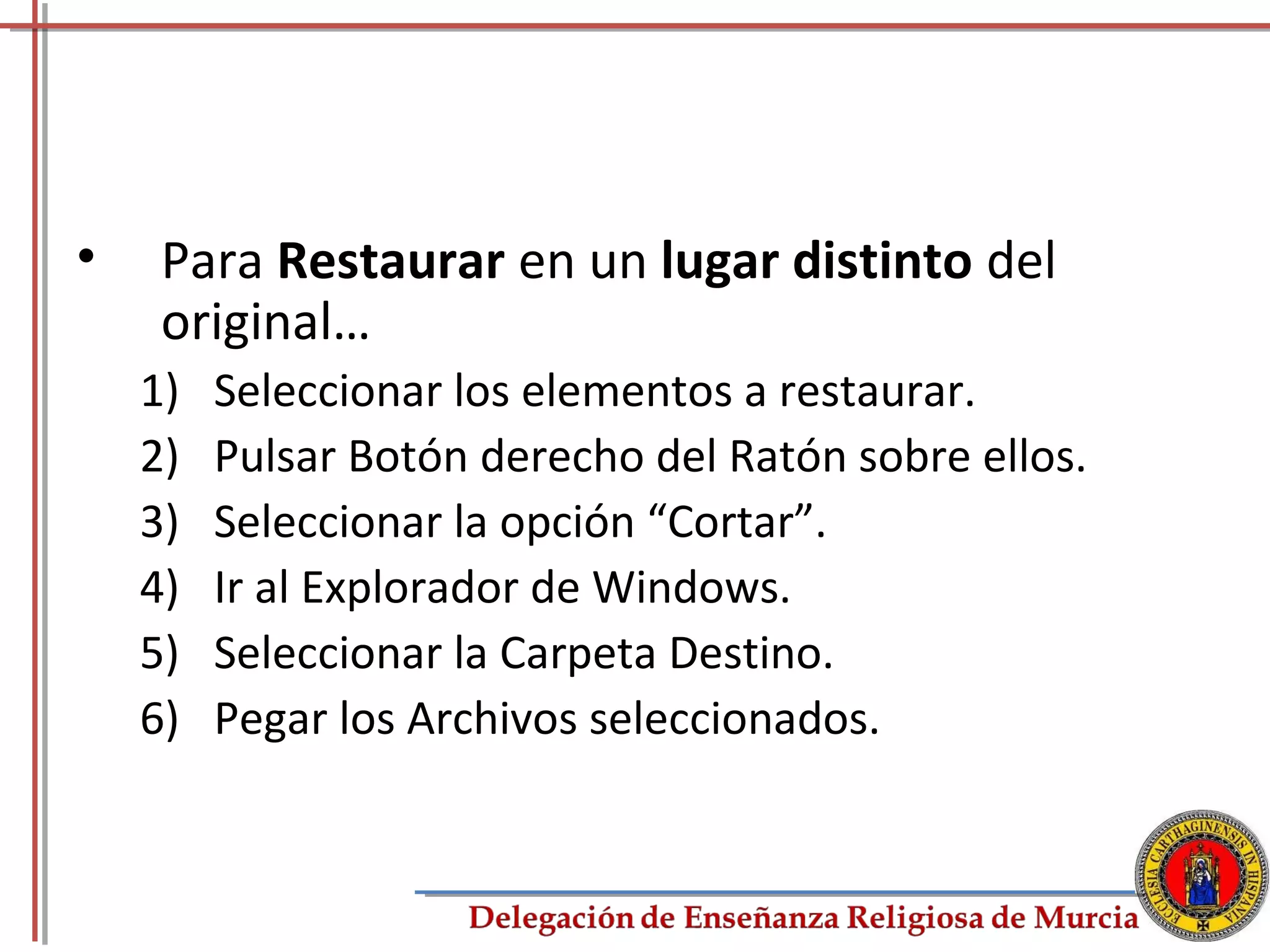 •    Para Restaurar en un lugar distinto del
     original…
    1)   Seleccionar los elementos a restaurar.
    2)   Pulsar Botón derecho del Ratón sobre ellos.
    3)   Seleccionar la opción “Cortar”.
    4)   Ir al Explorador de Windows.
    5)   Seleccionar la Carpeta Destino.
    6)   Pegar los Archivos seleccionados.


                                                       67
 