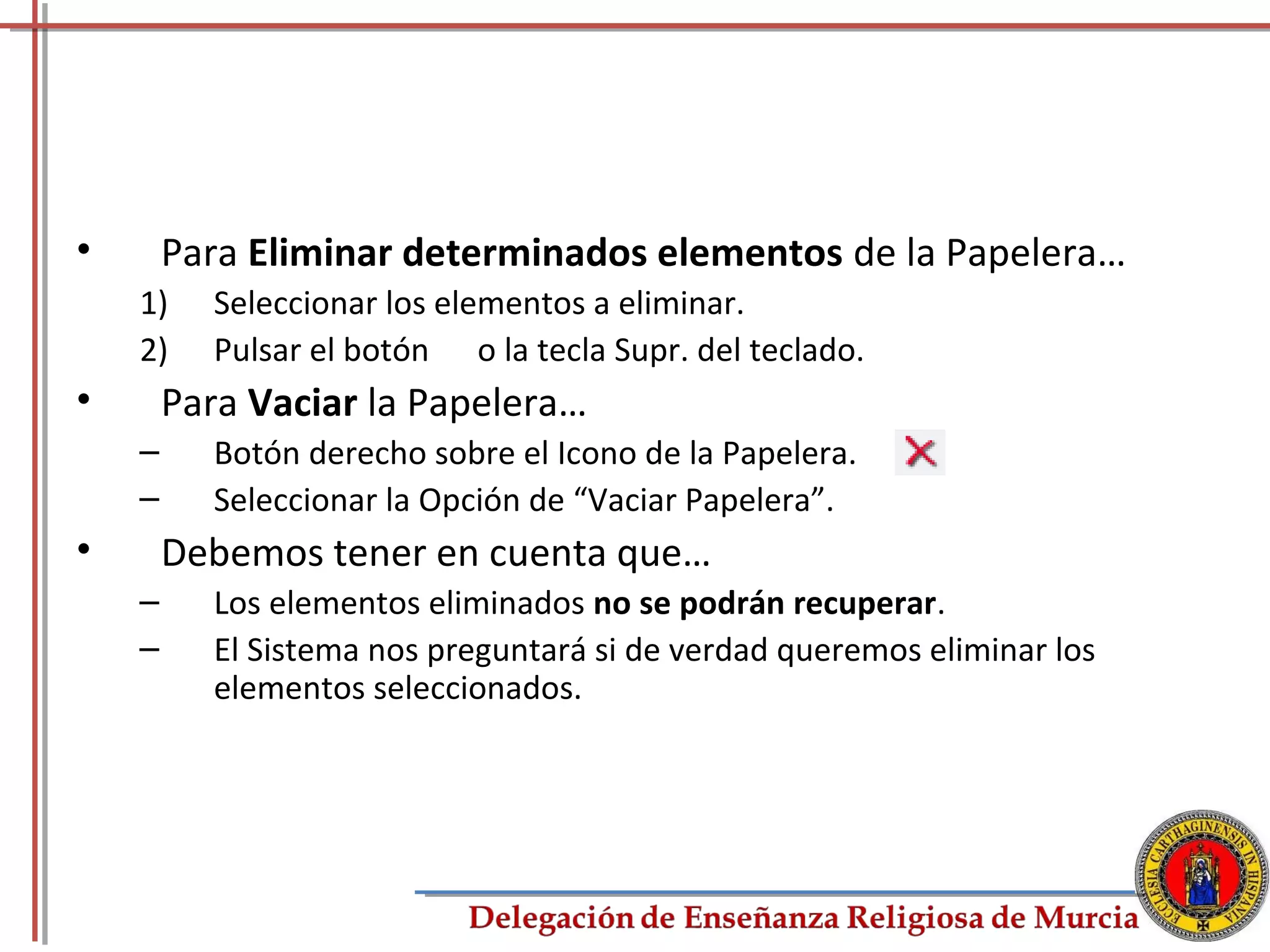 •       Para Eliminar determinados elementos de la Papelera…
    1)    Seleccionar los elementos a eliminar.
    2)    Pulsar el botón o la tecla Supr. del teclado.
•       Para Vaciar la Papelera…
    –     Botón derecho sobre el Icono de la Papelera.
    –     Seleccionar la Opción de “Vaciar Papelera”.
•       Debemos tener en cuenta que…
    –     Los elementos eliminados no se podrán recuperar.
    –     El Sistema nos preguntará si de verdad queremos eliminar los
          elementos seleccionados.




                                                                         68
 