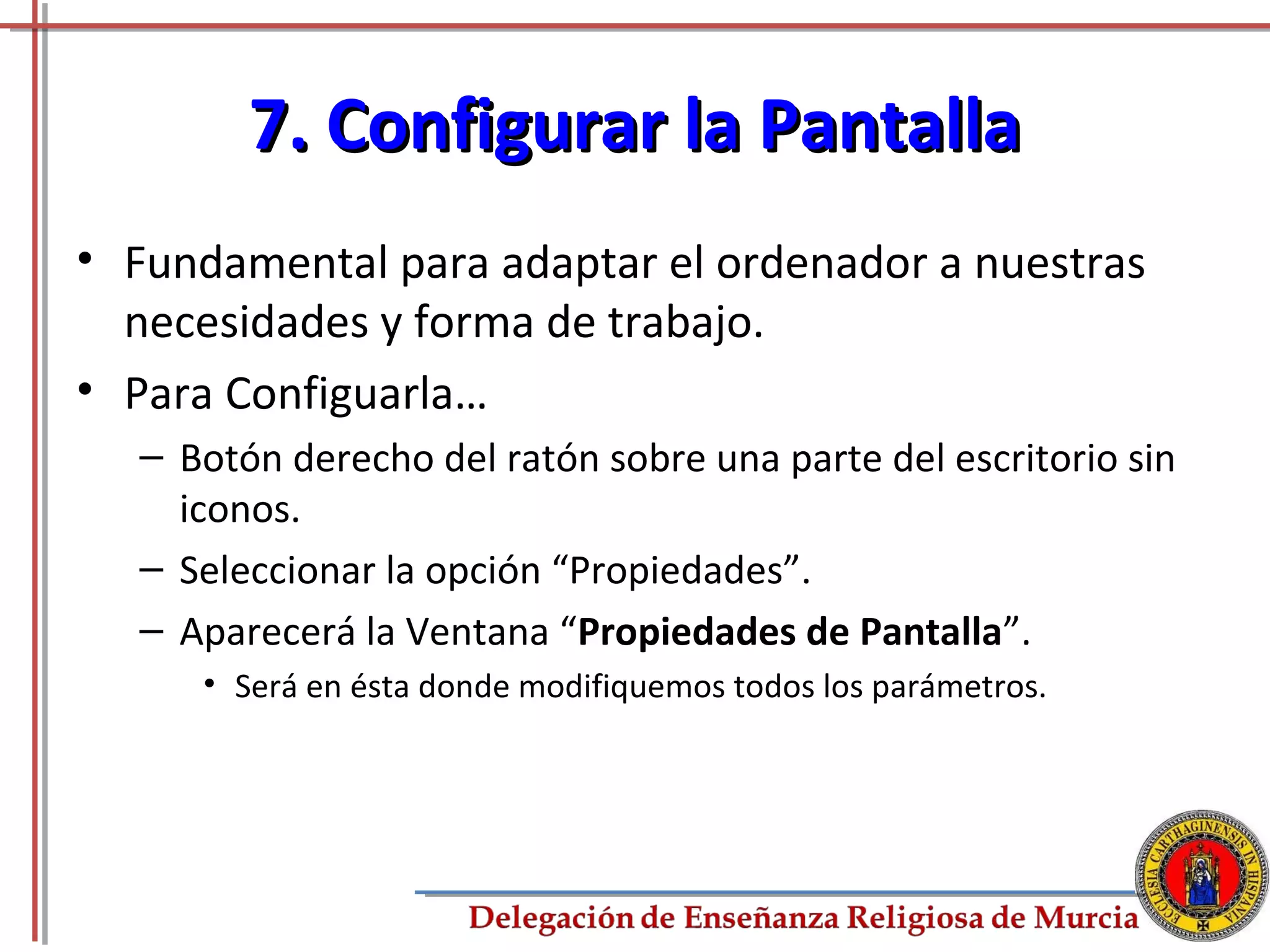 7. Configurar la Pantalla
• Fundamental para adaptar el ordenador a nuestras
  necesidades y forma de trabajo.
• Para Configuarla…
  – Botón derecho del ratón sobre una parte del escritorio sin
    iconos.
  – Seleccionar la opción “Propiedades”.
  – Aparecerá la Ventana “Propiedades de Pantalla”.
     • Será en ésta donde modifiquemos todos los parámetros.




                                                               69
 