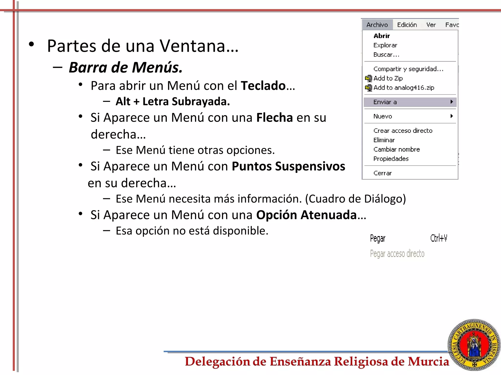 • Partes de una Ventana…
  – Barra de Menús.
     • Para abrir un Menú con el Teclado…
         – Alt + Letra Subrayada.
     • Si Aparece un Menú con una Flecha en su
       derecha…
         – Ese Menú tiene otras opciones.
     • Si Aparece un Menú con Puntos Suspensivos
       en su derecha…
         – Ese Menú necesita más información. (Cuadro de Diálogo)
     • Si Aparece un Menú con una Opción Atenuada…
         – Esa opción no está disponible.




                                                                    7
 