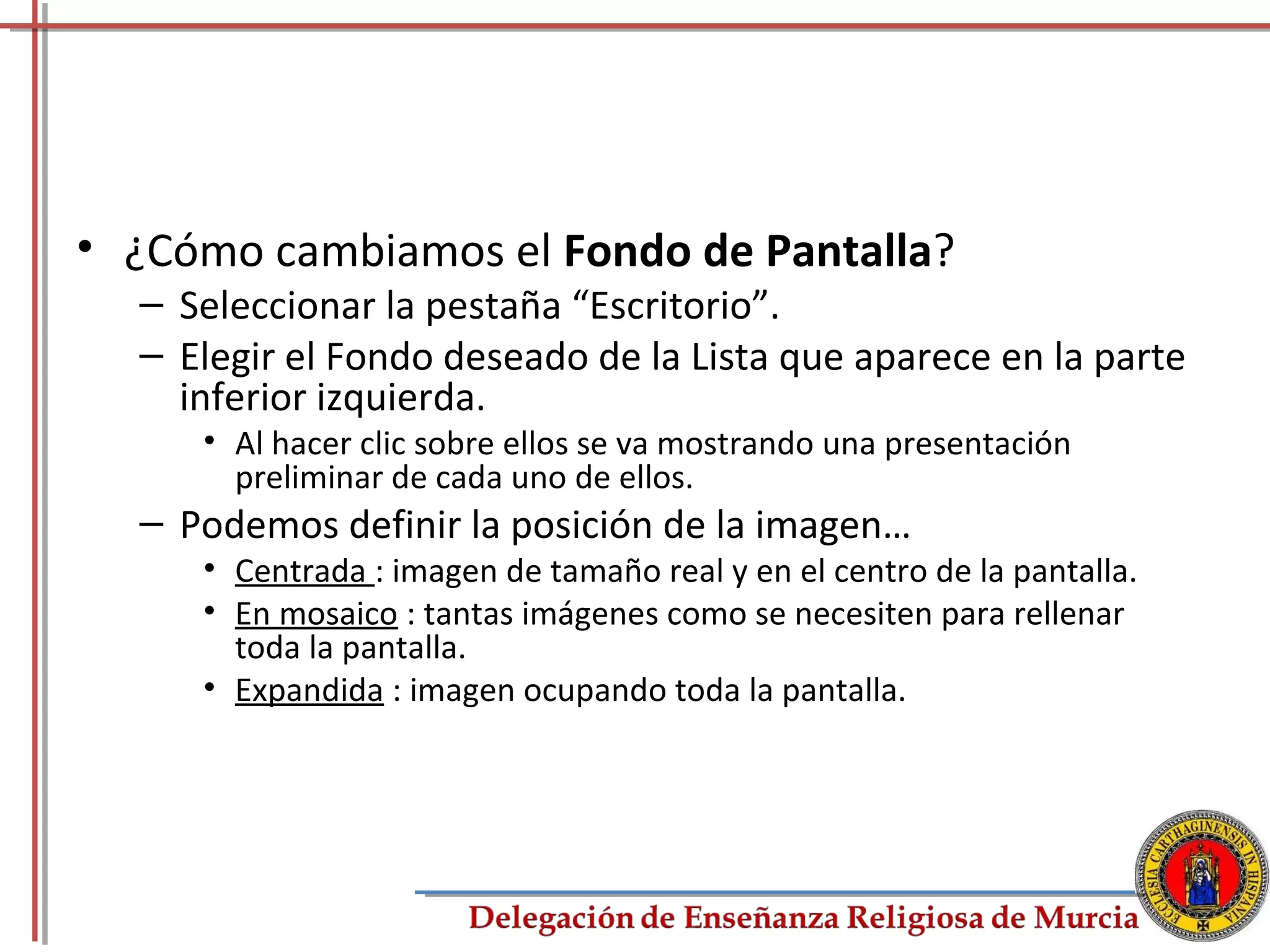 • ¿Cómo cambiamos el Fondo de Pantalla?
  – Seleccionar la pestaña “Escritorio”.
  – Elegir el Fondo deseado de la Lista que aparece en la parte
    inferior izquierda.
     • Al hacer clic sobre ellos se va mostrando una presentación
       preliminar de cada uno de ellos.
  – Podemos definir la posición de la imagen…
     • Centrada : imagen de tamaño real y en el centro de la pantalla.
     • En mosaico : tantas imágenes como se necesiten para rellenar
       toda la pantalla.
     • Expandida : imagen ocupando toda la pantalla.




                                                                         71
 