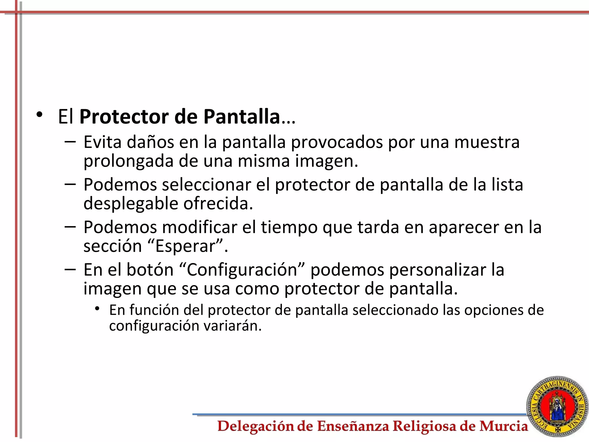 • El Protector de Pantalla…
   – Evita daños en la pantalla provocados por una muestra
     prolongada de una misma imagen.
   – Podemos seleccionar el protector de pantalla de la lista
     desplegable ofrecida.
   – Podemos modificar el tiempo que tarda en aparecer en la
     sección “Esperar”.
   – En el botón “Configuración” podemos personalizar la
     imagen que se usa como protector de pantalla.
      • En función del protector de pantalla seleccionado las opciones de
        configuración variarán.




                                                                        73
 