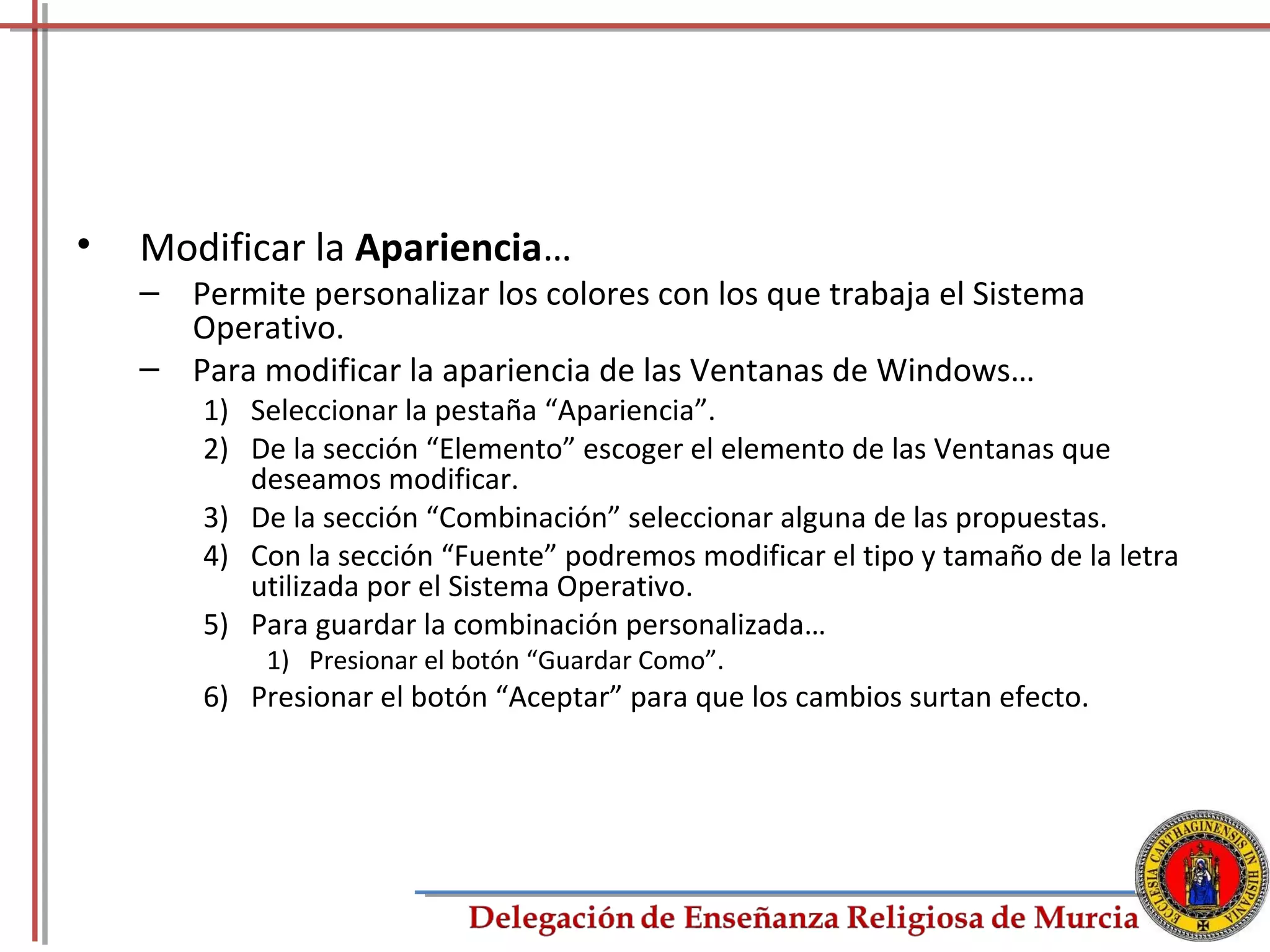 •   Modificar la Apariencia…
    – Permite personalizar los colores con los que trabaja el Sistema
      Operativo.
    – Para modificar la apariencia de las Ventanas de Windows…
        1) Seleccionar la pestaña “Apariencia”.
        2) De la sección “Elemento” escoger el elemento de las Ventanas que
           deseamos modificar.
        3) De la sección “Combinación” seleccionar alguna de las propuestas.
        4) Con la sección “Fuente” podremos modificar el tipo y tamaño de la letra
           utilizada por el Sistema Operativo.
        5) Para guardar la combinación personalizada…
            1) Presionar el botón “Guardar Como”.
        6) Presionar el botón “Aceptar” para que los cambios surtan efecto.




                                                                                75
 