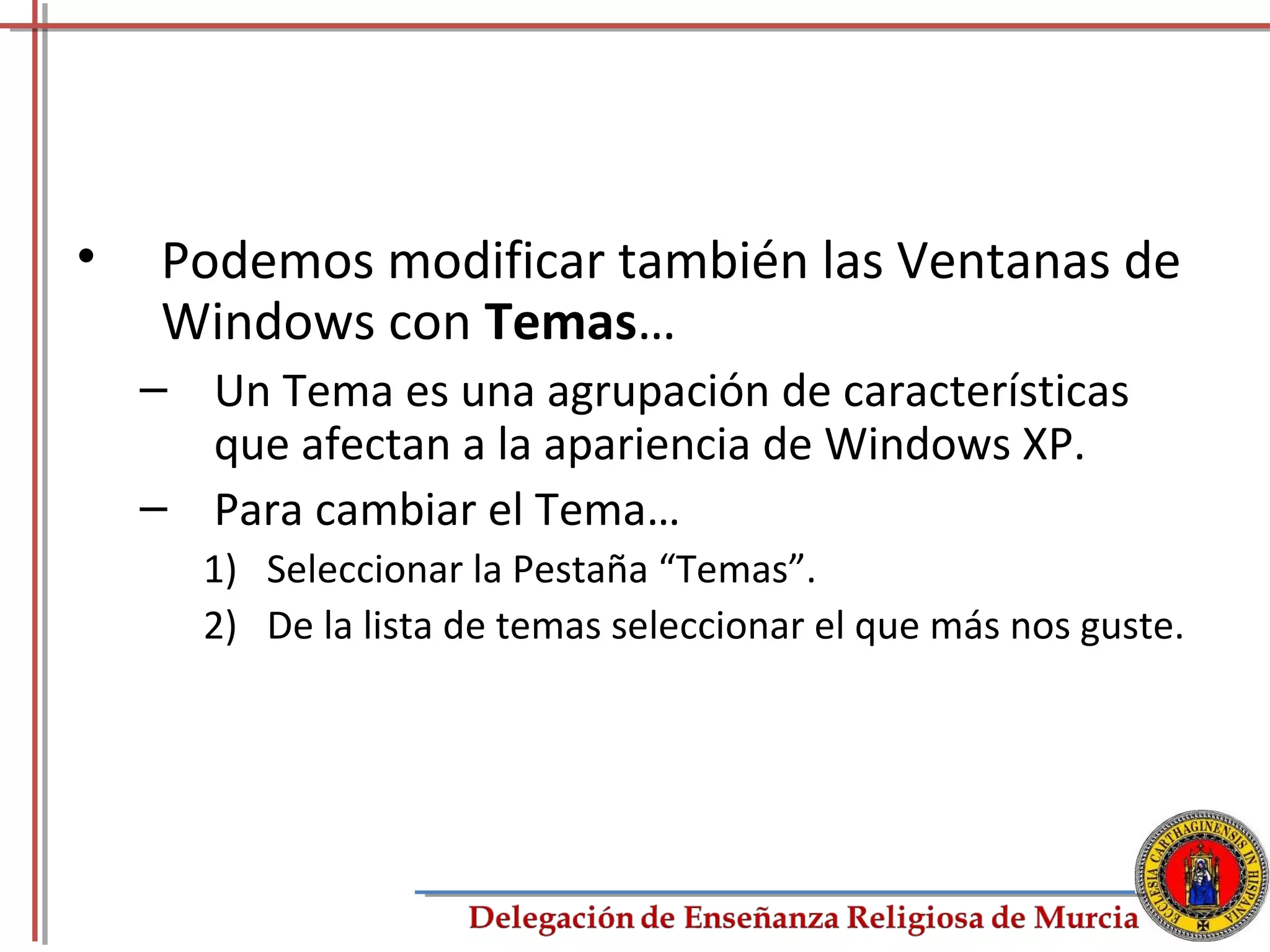•   Podemos modificar también las Ventanas de
    Windows con Temas…
    – Un Tema es una agrupación de características
      que afectan a la apariencia de Windows XP.
    – Para cambiar el Tema…
      1) Seleccionar la Pestaña “Temas”.
      2) De la lista de temas seleccionar el que más nos guste.




                                                             77
 