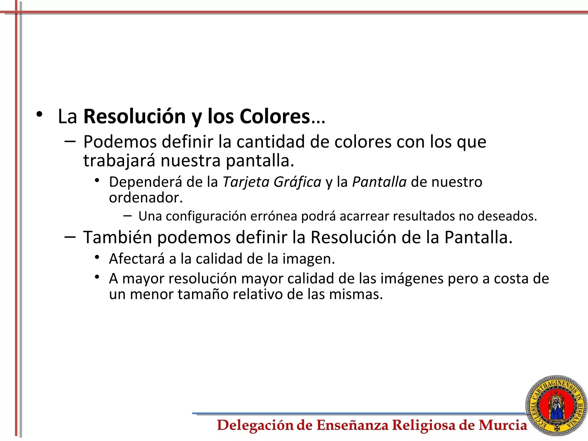 • La Resolución y los Colores…
   – Podemos definir la cantidad de colores con los que
     trabajará nuestra pantalla.
      • Dependerá de la Tarjeta Gráfica y la Pantalla de nuestro
        ordenador.
          – Una configuración errónea podrá acarrear resultados no deseados.
   – También podemos definir la Resolución de la Pantalla.
      • Afectará a la calidad de la imagen.
      • A mayor resolución mayor calidad de las imágenes pero a costa de
        un menor tamaño relativo de las mismas.




                                                                               79
 