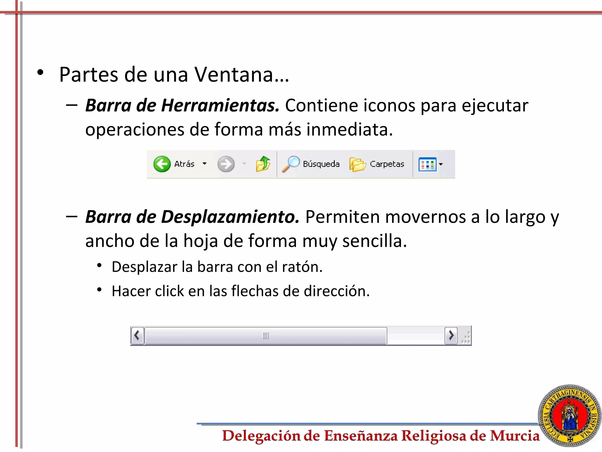 • Partes de una Ventana…
  – Barra de Herramientas. Contiene iconos para ejecutar
    operaciones de forma más inmediata.



  – Barra de Desplazamiento. Permiten movernos a lo largo y
    ancho de la hoja de forma muy sencilla.
     • Desplazar la barra con el ratón.
     • Hacer click en las flechas de dirección.




                                                           8
 