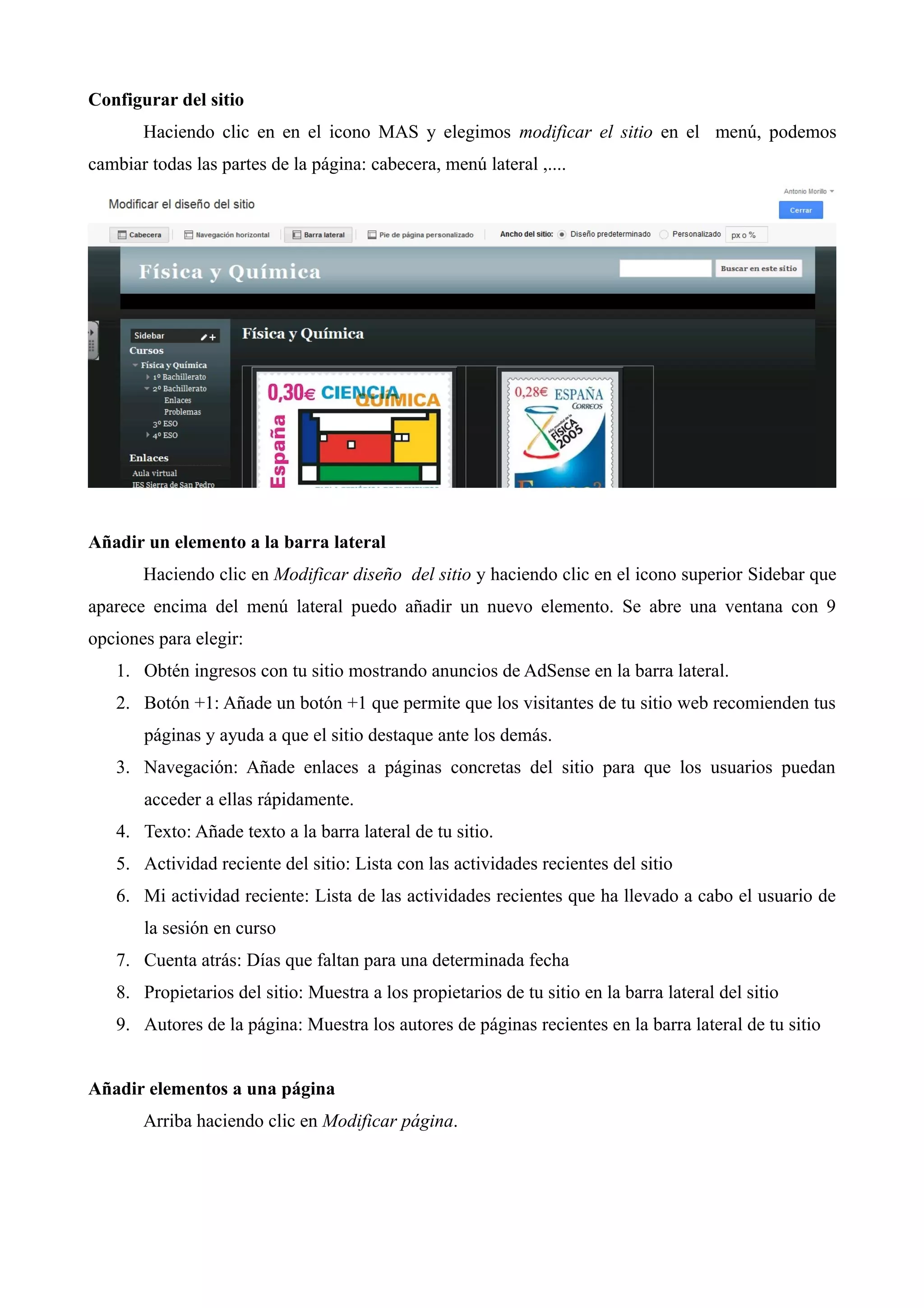 Configurar del sitio
       Haciendo clic en en el icono MAS y elegimos modificar el sitio en el menú, podemos
cambiar todas las partes de la página: cabecera, menú lateral ,....




Añadir un elemento a la barra lateral
       Haciendo clic en Modificar diseño del sitio y haciendo clic en el icono superior Sidebar que
aparece encima del menú lateral puedo añadir un nuevo elemento. Se abre una ventana con 9
opciones para elegir:
   1. Obtén ingresos con tu sitio mostrando anuncios de AdSense en la barra lateral.
   2. Botón +1: Añade un botón +1 que permite que los visitantes de tu sitio web recomienden tus
       páginas y ayuda a que el sitio destaque ante los demás.
   3. Navegación: Añade enlaces a páginas concretas del sitio para que los usuarios puedan
       acceder a ellas rápidamente.
   4. Texto: Añade texto a la barra lateral de tu sitio.
   5. Actividad reciente del sitio: Lista con las actividades recientes del sitio
   6. Mi actividad reciente: Lista de las actividades recientes que ha llevado a cabo el usuario de
       la sesión en curso
   7. Cuenta atrás: Días que faltan para una determinada fecha
   8. Propietarios del sitio: Muestra a los propietarios de tu sitio en la barra lateral del sitio
   9. Autores de la página: Muestra los autores de páginas recientes en la barra lateral de tu sitio


Añadir elementos a una página
       Arriba haciendo clic en Modificar página.
 