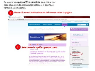 Descargar una  página Web completa : para conservar todo el contenido, incluido los botones, el diseño, el formato, las imágenes. Hacer clic con el botón derecho del mouse sobre la página.  1 2 Seleccionar la opción: guardar como  