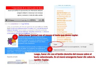 Seleccionar (pintar) con el mouse el texto que deseo copiar . Luego, hacer clic con el botón derecho del mouse sobre el texto seleccionado. En el menú emergente hacer clic sobre la opción: Copiar. 1 2 